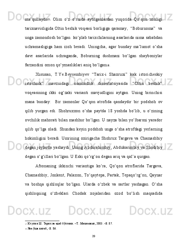 ma’qullaydi 1 7
.   Olim   o‘z   o‘rnida   aytilganlardan   yuqorida   Qo‘qon   xonligi
tarixnavisligida   Oltin   beshik   voqeasi   borligiga   qaramay,     “Boburnoma”     va
unga   zamondosh   bo‘lgan     ko‘plab   tarixchilarning   asarlarida   nima   sababdan
uchramasligiga   ham   izoh   beradi.   Uningcha,   agar   bunday   ma’lumot   o‘sha
davr   asarlarida   uchraganda,   Boburning   dushmani   bo‘lgan   shayboniylar
farzandini omon qo‘ymasliklari aniq bo‘lgan 1 8
.  
Xususan,   T.Ye.Beysembiyev   “Tarix-i   Shaxruxi”   kak   istoricheskiy
istochnik”   mavzuidagi   nomzodlik   dissertatsiyasida   “Oltin   beshik”
voqeasining   ikki   og‘zaki   varianti   mavjudligini   aytgan.   Uning   birinchisi
mana   bunday:     Bir   zamonlar   Qo‘qon   atrofida   qandaydir   bir   podshoh   ov
qilib   yurgan   edi.   Shohruxxon   o‘sha   paytda   18   yoshda   bo‘lib,   u   o‘zining
ovchilik   mahorati   bilan   mashhur   bo‘lgan.   U   nayza   bilan   yo‘lbarsni   yarador
qilib   qo‘lga   oladi.   Shundan   keyin   podshoh   unga   o‘sha   atrofdagi   yerlarning
hokimligini   beradi.   Umrining   oxirigacha   Shohrux   Targava   va   Chamashbiy
degan   joylarda   yashaydi.   Uning   Abdurahimbiy,   Abdukarimbiy   va   Shodibiy
degan o‘g‘illari bo‘lgan. U Eski qo‘rg‘on degan ariq va qal’a qurgan. 
Afsonaning   ikkinchi   variantiga   ko‘ra,   Qo‘qon   atroflarida   Targava,
Chamashbiy,   Jonkent,   Palaxon,   To‘qaytepa,   Partak,   Tepaqo‘rg‘on,   Qaynar
va   boshqa   qishloqlar   bo‘lgan.   Ularda   o‘zbek   va   sartlar   yashagan.   O‘sha
qishloqning   o‘zbeklari   Chodak   xojalaridan   ozod   bo‘lish   maqsadida
17   Юсупов Ш. Тарих ва адаб бўстони. –Т.: Маънавият, 2003. –Б. 87. 
18   Яна ўша китоб, -Б. 86. 
20 