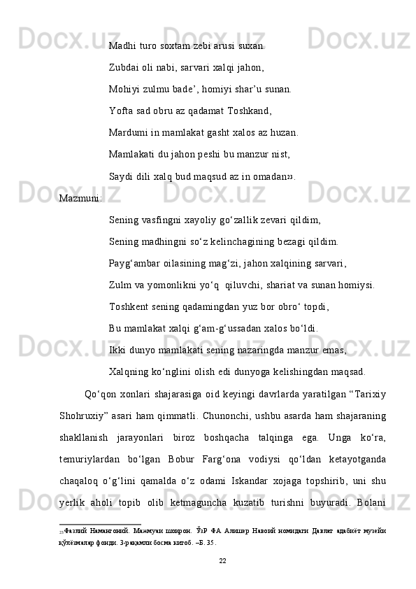 Madhi turo soxtam zebi  arusi  suxan.
Zubdai oli nabi, sarvari xalqi jahon,
Mohiyi zulmu bade’, homiyi shar’u sunan.
Yofta sad obru az qadamat Toshkand,
Mardumi in mamlakat gasht  xalos az huzan.
Mamlakati du jahon peshi bu manzur nist,
Saydi dili xalq bud maqsud az in omadan 2 3
.
Mazmuni:
Sening vasfingni xayoliy go‘zallik zevari qildim,
Sening madhingni so‘z kelinchagining bezagi qildim.
Payg‘ambar oilasining mag‘zi, jahon xalqining sarvari,
Zulm va yomonlikni yo‘q  qiluvchi, shariat  va sunan homiysi.
Toshkent  sening qadamingdan yuz bor obro‘ topdi,
Bu mamlakat xalqi g‘am-g‘ussadan  xalos bo‘ldi.
Ikki dunyo mamlakati sening nazaringda manzur emas,
Xalqning ko‘nglini olish edi dunyoga kelishingdan maqsad.
  Qo‘qon   xonlari   shajarasiga   oid   keyingi   davrlarda   yaratilgan   “Tarixiy
Shohruxiy”   asari   ham   qimmatli.   Chunonchi,   ushbu   asarda   ham   shajaraning
shakllanish   jarayonlari   biroz   boshqacha   talqinga   ega.   Unga   ko‘ra,
temuriylardan   bo‘lgan   Bobur   Farg‘ona   vodiysi   qo‘ldan   ketayotganda
chaqaloq   o‘g‘lini   qamalda   o‘z   odami   Iskandar   xojaga   topshirib,   uni   shu
yerlik   aholi   topib   olib   ketmaguncha   kuzatib   turishni   buyuradi.   Bolani
23 Фазлий   Намангоний.   Мажмуаи   шоирон.   ЎзР   ФА   Алишер   Навоий   номидаги   Давлат   адабиёт   музейи
қўлёзмалар фонди. 3-рақамли босма китоб. –Б. 35.
22 