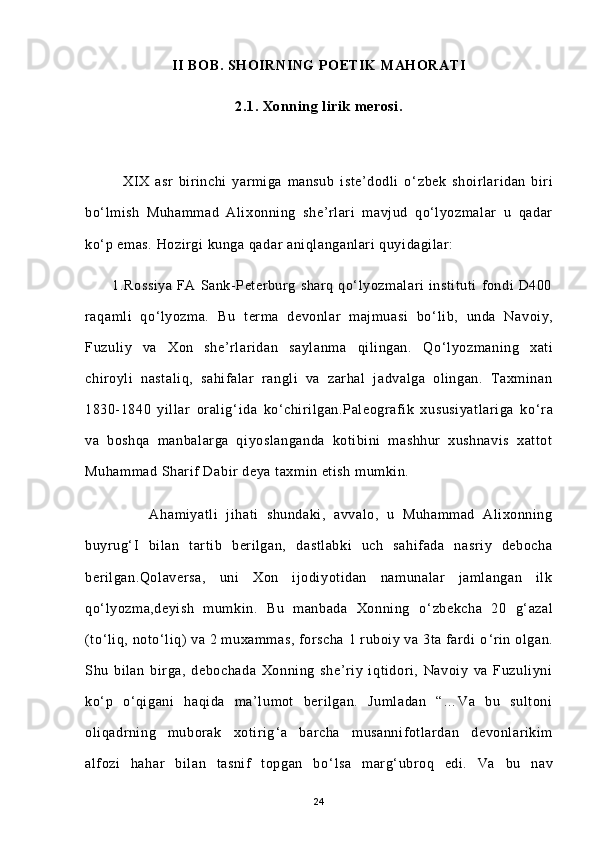 II BOB. SHOIRNING  POETIK  MAHORATI
2.1. Xonning lirik merosi.
              XIX   asr   birinchi   yarmiga   mansub   iste’dodli   o‘ zbek   shoirlaridan   biri
bo‘lmish   Muhammad   Alixonning   she’rlari   mavjud   qo‘lyozmalar   u   qadar
ko‘p emas. Hozirgi kunga qadar aniqlanganlari quyidagilar:
            1.Rossiya   FA   Sank-Peterburg   sharq   qo‘lyozmalari   instituti   fondi   D400
raqamli   qo‘lyozma.   Bu   terma   devonlar   majmuasi   bo ‘ lib,   unda   Navoiy,
Fuzuliy   va   Xon   she’rlaridan   saylanma   qilingan.   Qo ‘ lyozmaning   xati
chiroyli   nastaliq,   sahifalar   rangli   va   zarhal   jadvalga   olingan.   Taxminan
1830-1840   yillar   oralig ‘ ida   ko ‘ chirilgan.Paleografik   xususiyatlariga   ko ‘ ra
va   boshqa   manbalarga   qiyoslanganda   kotibini   mashhur   xushnavis   xattot
Muhammad Sharif Dabir deya taxmin etish mumkin.
                Ahamiyatli   jihati   shundaki,   avvalo,   u   Muhammad   Alixonning
buyrug ‘ I   bilan   tartib   berilgan,   dastlabki   uch   sahifada   nasriy   debocha
berilgan.Qolaversa,   uni   Xon   ijodiyotidan   namunalar   jamlangan   ilk
qo ‘ lyozma,deyish   mumkin.   Bu   manbada   Xonning   o ‘ zbekcha   20   g ‘ azal
(to ‘ liq, noto ‘ liq)  va 2 muxammas, forscha 1 ruboiy va 3ta fardi o ‘ rin olgan.
Shu   bilan   birga,   debochada   Xonning   she’riy   iqtidori,   Navoiy   va   Fuzuliyni
ko ‘ p   o ‘ qigani   haqida   ma’lumot   berilgan.   Jumladan   “…Va   bu   sultoni
oliqadrning   muborak   xotirig ‘ a   barcha   musannifotlardan   devonlarikim
alfozi   hahar   bilan   tasnif   topgan   bo ‘ lsa   marg ‘ ubroq   edi.   Va   bu   nav
24 