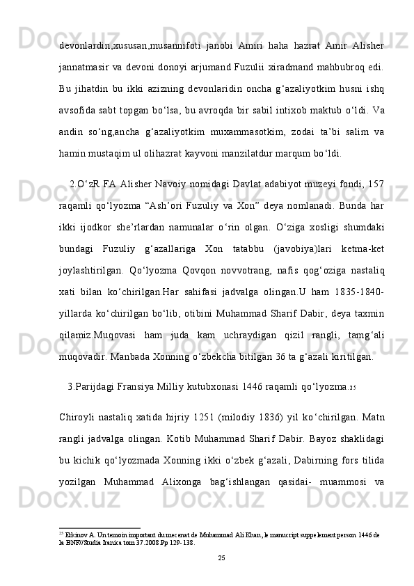 devonlardin,xususan,musannifoti   janobi   Amiri   haha   hazrat   Amir   Alisher
jannatmasir   va   devoni   donoyi   arjumand   Fuzulii   xiradmand   mahbubroq   edi.
Bu   jihatdin   bu   ikki   azizning   devonlaridin   oncha   g ‘ azaliyotkim   husni   ishq
avsofida   sabt   topgan   bo ‘ lsa,   bu   avroqda   bir   sabil   intixob   maktub   o ‘ ldi.   Va
andin   so ‘ ng,ancha   g ‘ azaliyotkim   muxammasotkim,   zodai   ta’bi   salim   va
hamin mustaqim ul olihazrat kayvoni manzilatdur marqum bo ‘ ldi.
      2.O ‘ zR   FA   Alisher   Navoiy   nomidagi   Davlat   adabiyot   muzeyi   fondi,   157
raqamli   qo ‘ lyozma   “Ash’ori   Fuzuliy   va   Xon”   deya   nomlanadi.   Bunda   har
ikki   ijodkor   she’rlardan   namunalar   o ‘ rin   olgan.   O ‘ ziga   xosligi   shumdaki
bundagi   Fuzuliy   g ‘ azallariga   Xon   tatabbu   (javobiya)lari   ketma-ket
joylashtirilgan.   Qo ‘ lyozma   Qovqon   novvotrang,   nafis   qog ‘ oziga   nastaliq
xati   bilan   ko ‘ chirilgan.Har   sahifasi   jadvalga   olingan.U   ham   1835-1840-
yillarda   ko ‘ chirilgan   bo ‘ lib,   otibini   Muhammad   Sharif   Dabir,   deya   taxmin
qilamiz.Muqovasi   ham   juda   kam   uchraydigan   qizil   rangli,   tamg ‘ ali
muqovadir. Manbada Xonning o ‘ zbekcha bitilgan 36 ta g ‘ azali kiritilgan.
   3.Parijdagi Fransiya Milliy kutubxonasi 1446 raqamli qo ‘ lyozma. 2 5
 
Chiroyli   nastaliq   xatida   hijriy   1251   (milodiy   1836)   yil   ko ‘ chirilgan.   Matn
rangli   jadvalga   olingan.   Kotib   Muhammad   Sharif   Dabir.   Bayoz   shaklidagi
bu   kichik   qo ‘ lyozmada   Xonning   ikki   o ‘ zbek   g ‘ azali,   Dabirning   fors   tilida
yozilgan   Muhammad   Alixonga   bag ‘ ishlangan   qasidai-   muammosi   va
25
 Erkinov A. Un temoin important du mecenat de Muhammad Ali Khan, le manucript suppelement person 1446 de 
la BNF//Studia Iranica tom 37.2008.Pp 129-138.
25 