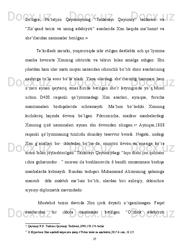 So ‘ ngra,   Po ‘ latjon   Qayumiyning   “Tazkirayi   Qayumiy”   tazkirasi   va
“Xo ‘ qand   tarixi   va   uning   adabiyoti”   asarlarida   Xon   haqida   ma’lumot   va
she’rlaridan namunalar berilgan. 2 6
 
                Ta’kidlash   zarurki,   yuqoriroqda   zikr   etilgan   dastlabki   uch   qo ‘ lyozma
manba   bevosita   Xonning   ishtiroki   va   tahriri   bilan   amalga   oshgan.   Shu
jihatdan   ham   ular   matn   nuqtai   nazaridan   ishonchli   bo ‘ lib   shoir   asarlarining
nashriga   to ‘ la   asos   bo ‘ la   oladi.   Yana   ulardagi   she’rlarning   hammasi   ham
o ‘ zaro   aynan   qaytariq   emas.Birida   berilgan   she’r   keyingisida   yo ‘ q.Misol
uchun   D400   raqamli   qo ‘ lyozmadagi   Xon   asarlari,   ayniqsa,   forscha
manzumalari   boshqalarida   uchramaydi.   Ma’lum   bo ‘ ladiki   Xonning
kichikroq   hajmda   devoni   bo ‘ lgan.   Fikrimizcha,   mazkur   manbalardagi
Xonning   ijod   namunalari   aynan   shu   devondan   olingan. 2 7
  Ayniqsa,1808
raqamli   qo ‘ lyozmaning   tuzilishi   shunday   tasavvur   beradi.   Negaki,   undagi
Xon   g ‘ azallari   bir-   ikkitadan   bo ‘ lsa-da,   mumtoz   devon   an’anasiga   ko ‘ ra
sirasi  bilan joylashtirilgan.”Tazkirayi Qayumiydagi  “Inju dishi  jon qulzumi
ichra   guharimdur…”   misrasi   ila   boshlanuvchi   6   bandli   muxammasi   boshqa
manbalarda   kelmaydi.   Bundan   tashqari   Muhammad   Alixonning   qalamiga
mansub     ikki   maktub   ma’lum   bo ‘ lib,   ulardan   biri   axloqiy,   ikkinchisi
siyosiy-diplomatik mavzudadir. 
          Mustabid   tuzim   davrida   Xon   ijodi   deyarli   o ‘ rganilmagan.   Faqat
asarlaridan   bir   ikkita   namunalar   berilgan   “O ‘ zbek   adabiyoti
26
 Qayumiy P.D. Tazkirai Qayumiy.Toshkent,1998.170-174-betlar.
27  
О.Журабоев.Хон адабий меросига доир.//Узбек тили ва адабиёти,2017.6-сон, -Б.125  
27 