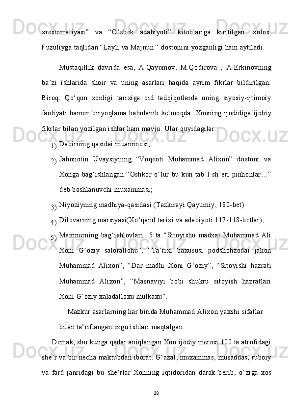 xrestomatiyasi”   va   “O ‘ zbek   adabiyoti”   kitoblariga   kiritilgan,   xolos.
Fuzuliyga taqlidan “Layli va Majnun “ dostonini  yozganligi ham aytiladi.
          Mustaqillik   davrida   esa,   A.Qayumov,   M.Qodirova   ,   A.Erkinovning
ba’zi   ishlarida   shoir   va   uning   asarlari   haqida   ayrim   fikrlar   bildirilgan.
Biroq,   Qo‘qon   xonligi   tarixiga   oid   tadqiqotlarda   uning   siyosiy-ijtimoiy
faoliyati   hamon   biryoqlama   baholanib   kelmoqda.   Xonning   ijodidiga   ijobiy
fikrlar bilan yozilgan ishlar ham mavju.  Ular quyidagilar:
1) Dabirning qasidai  muammosi;
2) Jahonotin   Uvaysiyning   “Voqeoti   Muhammad   Alixon”   dostoni   va
Xonga   bag ‘ ishlangan   “Oshkor   o ‘ lur   bu   kun   tab’I   sh’eri   pinhonlar…”
deb boshlanuvchi  muxammasi;
3) Niyoziyning madhiya-qasidasi  (Tazkirayi Qayumiy, 180-bet)
4) Dilovarning marsiyasi(Xo ‘ qand tarixi va adabiyoti 117-118-betlar);
5) Maxmurning   bag ‘ ishlovlari     5   ta   “Sitoyishu   madxat   Muhammad   Ali
Xoni   G ‘ oziy   salorallohu”,   “Ta’rixi   baxususi   podshohzodai   jahon
Muhammad   Alixon”,   “Dar   madhi   Xoni   G ‘ oziy”,   “Sitoyishi   hazrati
Muhammad   Alixon”,   “Masnaviyi   bobi   shukru   sitoyish   hazratlari
Xoni G ‘ oziy xaladalloxu mulkaxu”.
    Mazkur asarlarning har birida Muhammad Alixon yaxshi  sifatlar
bilan ta’riflangan,ezgu ishlari maqtalgan.
     Demak, shu kunga qadar aniqlangan Xon ijodiy merosi 100 ta atrofidagi
she’r  va  bir   necha  maktubdan iborat.  G ‘ azal,  muxammas,  musaddas,   ruboiy
va   fard   janridagi   bu   she’rlar   Xonning   iqtidoridan   darak   berib,   o ‘ ziga   xos
28 