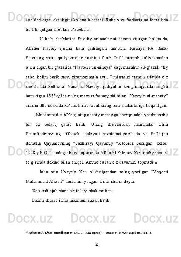 iste’dod egasi  ekanligini ko ‘ rsatib beradi. Ruboiy va fardlarigina fors tilida
bo ‘ lib, qolgan she’rlari o ‘ zbekcha.
              U   ko’p   she’rlarida   Fuzuliy   an’analarini   davom   ettirgan   bo ‘ lsa-da,
Alisher   Navoiy   ijodini   ham   qadrlagani   ma’lum.   Rossiya   FA   Sank-
Peterburg   sharq   qo‘lyozmalari   instituti   fondi   D400   raqamli   qo‘lyozmadan
o‘rin olgan bir  g‘azalida  “Navodir  un-nihoya” dagi  mashhur  93-g‘azal:  “Ey
sabo,   holim   borib   sarvi   xiromonimg‘a   ayt…”   misrasini   tazmin   sifatida   o‘z
she’rlarida   keltiradi.   Yana,   u   Navoiy   ijodiyotini   keng   miqyosda   targ‘ib
ham   etgan.1838-yilda   uning   maxsus   farmoyishi   bilan   “Xazoyin   ul-maoniy”
asarini 300 nusxada ko‘chirtirilib, xonlikning turli shaharlariga tarqatilgan.
            Muhammad Ali(Xon)  ning adabiy merosiga  hozirgi  adabiyotshunoslik
bir   oz   befarq   qarab   keldi.   Uning   she’rlaridan   namunalar   Olim
Sharafiddinovning   “O‘zbek   adabiyoti   xrestomatiyasi”   da   va   Po‘latjon
domulla   Qayumovning   “Tazkirayi   Qayumiy   “kitobida   bosilgan,   xolos.
1998 yili   Qo‘qondagi   ilmiy  anjumanda  Aftondil   Erkinov Xon  ijodiy merosi
to‘g‘risida doklad bilan chiqdi.   Ammo bu ish o‘z davomini topmadi. 2 8
          Jaho   otin   Uvaysiy   Xon   o ‘ ldirilgandan   so ‘ ng   yozilgan   “Voqeoti
Muhammad Alixon” dostonini yozgan. Unda shoira deydi:
     Xon erdi ajab shoir bir to ‘ tiyi shakkor kor,
     Bazmi shuaro ichra mazmuni  suxan ketdi.
28
  Қайюмов А. Қўқон адабий муҳити (XVIII – XIX асрлар). – Тошкент: ЎзФА нашриёти, 1961.  б.
29 