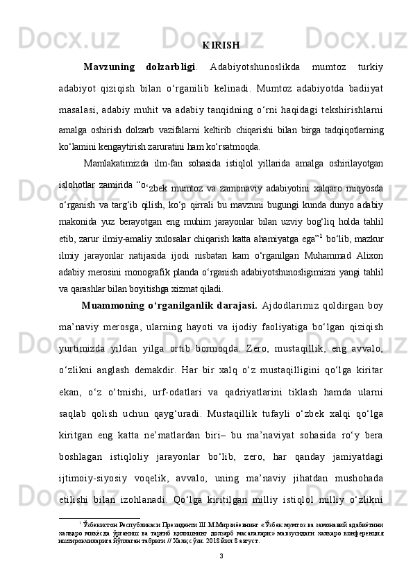 KIRISH
Mavzuning   dolzarbligi .   Adabiyotshunoslikda   mumtoz   turkiy
adabiyot   qiziqish   bilan   o ‘ rganilib   kelinadi.   Mumtoz   adabiyotda   badiiyat
masalasi,   adabiy   muhit   va   adabiy   tanqidning   o‘rni   haqidagi   tekshirishlarni
amalga   oshirish   dolzarb   vazifalarni   keltirib   chiqarishi   bilan   birga   tadqiqotlarning
ko‘lamini kengaytirish zaruratini ham ko‘rsatmoqda.
Mamlakatimizda   ilm-fan   sohasida   istiqlol   yillarida   amalga   oshirilayotgan
islohotlar   zamirida   “o
‘ zbek   mumtoz   va   zamonaviy   adabiyotini   xalqaro   miqyosda
o‘rganish   va   targ‘ib   qilish,   ko‘p   qirrali   bu   mavzuni   bugungi   kunda   dunyo   adabiy
makonida   yuz   berayotgan   eng   muhim   jarayonlar   bilan   uzviy   bog‘liq   holda   tahlil
etib,  zarur  ilmiy-amaliy  xulosalar   chiqarish  katta  ahamiyatga   ega” 1
  bo‘lib,  mazkur
ilmiy   jarayonlar   natijasida   ijodi   nisbatan   kam   o‘rganilgan   Muhammad   Alixon
adabiy  merosini  monografik  planda o‘rganish  adabiyotshunosligimizni  yangi   tahlil
va qarashlar bilan boyitishga xizmat qiladi.
            Muammoning   o‘rganilganlik   darajasi.   Ajdodlarimiz   qoldirgan   boy
ma’naviy   merosga,   ularning   hayoti   va   ijodiy   faoliyatiga   bo‘lgan   qiziqish
yurtimizda   yildan   yilga   ortib   bormoqda.   Zero,   mustaqillik,   eng   avvalo,
o‘zlikni   anglash   demakdir.   Har   bir   xalq   o‘z   mustaqilligini   qo‘lga   kiritar
ekan,   o‘z   o‘tmishi,   urf-odatlari   va   qadriyatlarini   tiklash   hamda   ularni
saqlab   qolish   uchun   qayg‘uradi.   Mustaqillik   tufayli   o‘zbek   xalqi   qo‘lga
kiritgan   eng   katta   ne’matlardan   biri–   bu   ma’naviyat   sohasida   ro‘y   bera
boshlagan   istiqloliy   jarayonlar   bo‘lib,   zero,   har   qanday   jamiyatdagi
ijtimoiy-siyosiy   voqelik,   avvalo,   uning   ma’naviy   jihatdan   mushohada
etilishi   bilan   izohlanadi.   Qo‘lga   kiritilgan   milliy   istiqlol   milliy   o‘zlikni
1
 Ўзбекистон Республикаси Президенти Ш.М.Мирзиёевнинг «Ўзбек мумтоз ва замонавий адабиётини
халқаро   миқёсда   ўрганиш   ва   тарғиб   қилишнинг   долзарб   масалалари»   мавзусидаги   халқаро   конференция
иштирокчиларига йўллаган табриги // Халқ сўзи. 2018 йил 8 август. 
3 