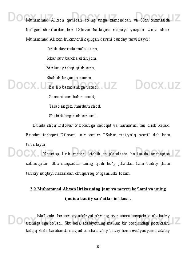 Muhammad   Alixon   qatlidan   so ‘ ng   unga   zamondosh   va   Xon   xizmatida
bo ‘ lgan   shoirlardan   biri   Dilovar   kattagina   marsiya   yozgan.   Unda   shoir
Muhammad Alixon hukmronlik qilgan davrni bunday tasvirlaydi:
                Topib davrinda mulk orom,
                Ichar suv barcha oltin jom,
                Birikmay ishqi qildi xom,
                Shahidi begunoh xonim.
                  Bo ‘ lib bazm ahliga ustod,
                  Zamoni xon hahar obod,
                  Tarab angez, mardum shod,
                  Shahidi begunoh xonam…
        Bunda   shoir   Dilovar   o ‘ z   xoniga   sadoqat   va   hurmatini   tan   olish   kerak.
Bundan   tashqari   Dilovar     o ‘ z   xonini   “Salim   erdi,yo ‘ q   ozori”   deb   ham
ta’riflaydi.
            Xonning   lirik   merosi   kichik   to ‘ plamlarda   bo ‘ lsa-da   anchagina
salmoqlidir.   Shu   maqsadda   uning   ijodi   ko ‘ p   jihatdan   ham   badiiy   ,ham
tarixiy nuqtayi nazaridan chuqurroq o ‘ rganilishi  lozim. 
        
2.2.Muhammad Alixon lirikasining janr va mavzu ko‘lami va uning
ijodida badiiy san’atlar in’ikosi .
Ma’lumki,   har   qanday   adabiyot   o‘zining   rivojlanishi   bosqichida   o‘z   badiiy
tizimiga   ega   bo‘ladi.   Shu   bois,   adabiyotning   ma’lum   bir   bosqichdagi   poetikasini
tadqiq etishi  barobarida mavjud barcha adabiy-badiiy tizim  evolyusiyasini  adabiy
30 