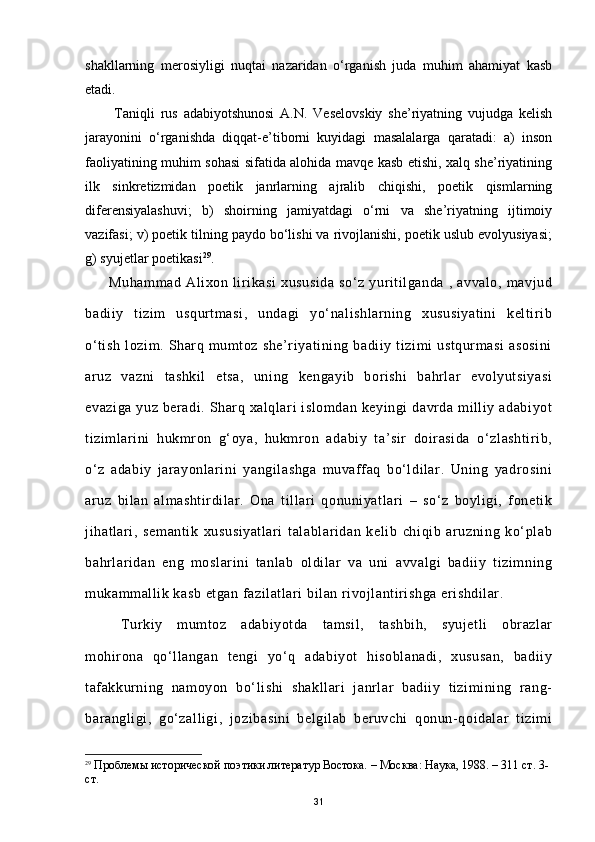 shakllarning   merosiyligi   nuqtai   nazaridan   o‘rganish   juda   muhim   ahamiyat   kasb
etadi.      
          Taniqli   rus   adabiyotshunosi   A.N.   Veselovskiy   she’riyatning   vujudga   kelish
jarayonini   o‘rganishda   diqqat-e’tiborni   kuyidagi   masalalarga   qaratadi:   a)   inson
faoliyatining muhim sohasi sifatida alohida mavqe kasb etishi, xalq she’riyatining
ilk   sinkretizmidan   poetik   janrlarning   ajralib   chiqishi,   poetik   qismlarning
diferensiyalashuvi;   b)   shoirning   jamiyatdagi   o‘rni   va   she’riyatning   ijtimoiy
vazifasi; v) poetik tilning paydo bo‘lishi va rivojlanishi, poetik uslub evolyusiyasi;
g) syujetlar poetikasi 29
. 
       Muhammad   Alixon   lirikasi   xususida   so‘z   yuritilganda   ,   avvalo,   mavjud
badiiy   tizim   usqurtmasi,   undagi   yo‘nalishlarning   xususiyatini   keltirib
o‘tish   lozim.   Sharq   mumtoz   she’riyatining   badiiy   tizimi   ustqurmasi   asosini
aruz   vazni   tashkil   etsa,   uning   kengayib   borishi   bahrlar   evolyutsiyasi
evaziga  yuz  beradi.  Sharq  xalqlari  islomdan  keyingi   davrda  milliy adabiyot
tizimlarini   hukmron   g‘oya,   hukmron   adabiy   ta’sir   doirasida   o‘zlashtirib,
o‘z   adabiy   jarayonlarini   yangilashga   muvaffaq   bo‘ldilar.   Uning   yadrosini
aruz   bilan   almashtirdilar.   Ona   tillari   qonuniyatlari   –   so‘z   boyligi,   fonetik
jihatlari,   semantik   xususiyatlari   talablaridan   kelib   chiqib   aruzning   ko‘plab
bahrlaridan   eng   moslarini   tanlab   oldilar   va   uni   avvalgi   badiiy   tizimning
mukammallik kasb etgan fazilatlari bilan rivojlantirishga erishdilar.
Turkiy   mumtoz   adabiyotda   tamsil,   tashbih,   syujetli   obrazlar
mohirona   qo‘llangan   tengi   yo‘q   adabiyot   hisoblanadi,   xususan,   badiiy
tafakkurning   namoyon   bo‘lishi   shakllari   janrlar   badiiy   tizimining   rang-
barangligi,   go‘zalligi,   jozibasini   belgilab   beruvchi   qonun-qoidalar   tizimi
29
 Проблемы исторической поэтики литератур Востока.  –  Москва: Наука, 1988. – 311 ст. 3-
ст.
31 