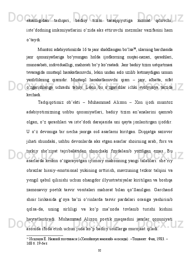 ekanligidan   tashqari,   badiiy   tizim   taraqqiyotiga   xizmat   qiluvchi,
iste’dodning   imkoniyatlarini   o‘zida   aks   ettiruvchi   mezonlar   vazifasini   ham
o‘taydi.                     
Mumtoz adabiyotimizda 16 ta janr shakllangan bo‘lsa 30
, ularning barchasida
janr   qonuniyatlariga   bo‘ysungan   holda   ijodkorning   nuqtai-nazari,   qarashlari,
munosabati, individualligi, mahorati bo‘y ko‘rsatadi. Janr badiiy tizim ustqurtmasi
tevaragida   mustaqil   harakatlanuvchi,   lekin   undan   aslo   uzilib   ketmaydigan   umum
yaxlitlikning   qismidir.   Mustaqil   harakatlanuvchi   qism   –   janr,   albatta,   sifat
o‘zgarishlariga   uchrashi   tabiiy.   Lekin   bu   o‘zgarishlar   ichki   evolyusiya   tarzida
kechadi.
Tadqiqotimiz   ob’ekti   –   Muhammad   Alixon   –   Xon   ijodi   mumtoz
adabiyotimizning   ushbu   qonuniyatlari,   badiiy   tizim   an’analarini   qamrab
olgan,   o‘z   qarashlari   va   iste’dodi   darajasida   uni   qayta   jonlantirgan   ijoddir.
U   o‘z   devoniga   bir   necha   janrga   oid   asarlarni   kiritgan.   Diqqatga   sazovor
jihati   shundaki,   ushbu   devonlarda   aks   etgan   asarlar   shoirning   arab,   fors   va
turkiy   she’riyat   tajribalaridan   shunchaki   foydalanib   yozilgan   emas.   Bu
asarlarda   keskin   o‘zgarayotgan   ijtimoiy   makonning   yangi   talablari:   she’riy
obrazlar   hissiy-emotsional   yukining   orttirish,   mavzuning   tezkor   talqini   va
yengil   qabul   qilinishi   uchun   ohangdor   illyustratsiyalar   kiritilgan   va   boshqa
zamonaviy   poetik   tasvir   vositalari   mahorat   bilan   qo‘llanilgan.   Garchand
shoir   lirikasida   g‘oya   ba’zi   o‘rinlarda   tasvir   pardalari   orasiga   yashirinib
qolsa-da,   uning   sirliligi   va   ko‘p   ma’noda   tovlanib   turishi   kishini
hayratlantiradi.   Muhammad   Alixon   poetik   maqsadini   janrlar   qonuniyati
asosida ifoda etish uchun juda ko‘p badiiy usullarga murojaat qiladi. 
30
  Исҳоқов Ё. Навоий поэтикаси («Хазойинул маоний» асосида) .  –Тошкент : Фан, 1983 .  – 
168 б. 19-бет.
32 