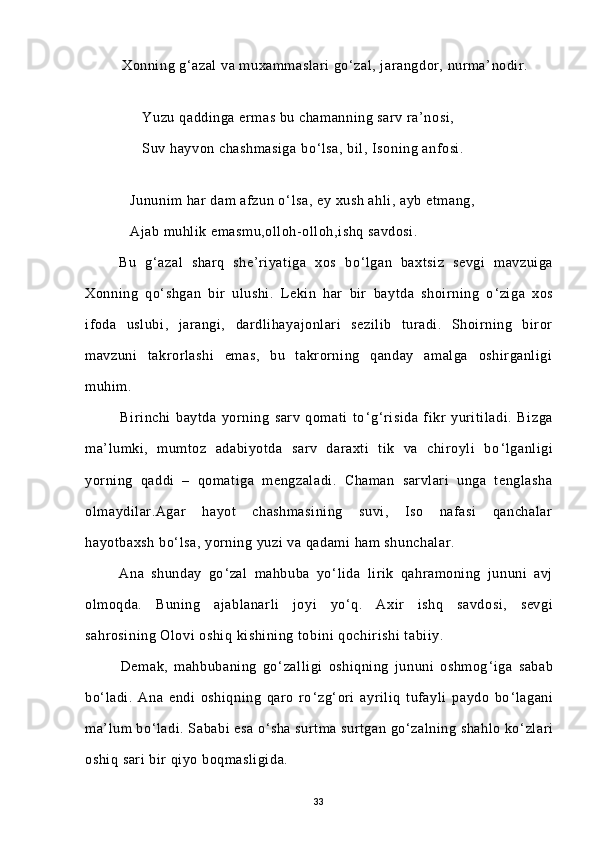          Xonning g‘azal  va muxammaslari go‘zal, jarangdor, nurma’nodir.
 
              Yuzu qaddinga ermas bu chamanning sarv ra’nosi,
              Suv hayvon chashmasiga bo ‘ lsa, bil, Isoning anfosi.
           
           Jununim har dam afzun o ‘ lsa, ey xush ahli, ayb etmang,
           Ajab muhlik emasmu,olloh-olloh,ishq savdosi.
        Bu   g ‘ azal   sharq   she’riyatiga   xos   bo ‘ lgan   baxtsiz   sevgi   mavzuiga
Xonning   qo ‘ shgan   bir   ulushi.   Lekin   har   bir   baytda   shoirning   o ‘ ziga   xos
ifoda   uslubi,   jarangi,   dardlihayajonlari   sezilib   turadi.   Shoirning   biror
mavzuni   takrorlashi   emas,   bu   takrorning   qanday   amalga   oshirganligi
muhim.
              Birinchi   baytda   yorning   sarv   qomati   to ‘ g ‘ risida   fikr   yuritiladi.   Bizga
ma’lumki,   mumtoz   adabiyotda   sarv   daraxti   tik   va   chiroyli   bo ‘ lganligi
yorning   qaddi   –   qomatiga   mengzaladi.   Chaman   sarvlari   unga   tenglasha
olmaydilar.Agar   hayot   chashmasining   suvi,   Iso   nafasi   qanchalar
hayotbaxsh bo ‘ lsa, yorning yuzi va qadami ham shunchalar.
          Ana   shunday   go ‘ zal   mahbuba   yo ‘ lida   lirik   qahramoning   jununi   avj
olmoqda.   Buning   ajablanarli   joyi   yo ‘ q.   Axir   ishq   savdosi,   sevgi
sahrosining Olovi oshiq kishining tobini qochirishi  tabiiy.
            Demak,   mahbubaning   go ‘ zalligi   oshiqning   jununi   oshmog ‘ iga   sabab
bo ‘ ladi.   Ana   endi   oshiqning   qaro   ro ‘ zg ‘ ori   ayriliq   tufayli   paydo   bo ‘ lagani
ma’lum bo ‘ ladi. Sababi esa o ‘ sha surtma surtgan go ‘ zalning shahlo ko ‘ zlari
oshiq sari bir qiyo boqmasligida.
33 