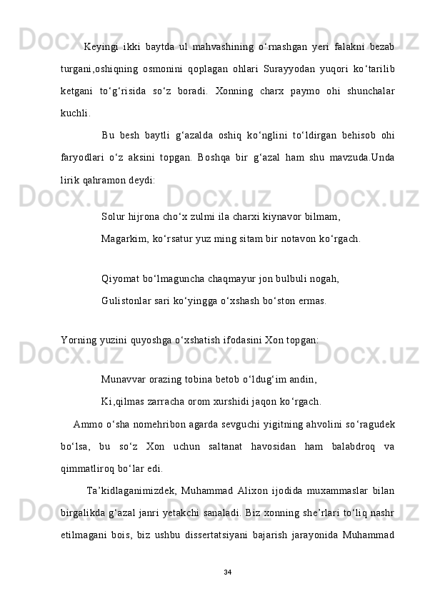           Keyingi   ikki   baytda   ul   mahvashining   o ‘ rnashgan   yeri   falakni   bezab
turgani,oshiqning   osmonini   qoplagan   ohlari   Surayyodan   yuqori   ko ‘ tarilib
ketgani   to ‘ g ‘ risida   so ‘ z   boradi.   Xonning   charx   paymo   ohi   shunchalar
kuchli.
                Bu   besh   baytli   g ‘ azalda   oshiq   ko ‘ nglini   to ‘ ldirgan   behisob   ohi
faryodlari   o ‘ z   aksini   topgan.   Boshqa   bir   g ‘ azal   ham   shu   mavzuda.Unda
lirik qahramon deydi:
    
              Solur hijrona cho ‘ x zulmi ila charxi kiynavor bilmam,
              Magarkim, ko ‘ rsatur yuz ming sitam bir notavon ko ‘ rgach.
              Qiyomat bo ‘ lmaguncha chaqmayur jon bulbuli nogah,
              Gulistonlar sari ko ‘ yingga o ‘ xshash bo ‘ ston ermas.
Yorning yuzini quyoshga o ‘ xshatish ifodasini  Xon topgan:
              Munavvar orazing tobina betob o ‘ ldug ‘ im andin,
              Ki,qilmas zarracha orom xurshidi  jaqon ko ‘ rgach.
        Ammo   o ‘ sha   nomehribon   agarda   sevguchi   yigitning   ahvolini   so ‘ ragudek
bo ‘ lsa,   bu   so ‘ z   Xon   uchun   saltanat   havosidan   ham   balabdroq   va
qimmatliroq bo ‘ lar edi.
Ta’kidlaganimizdek,   Muhammad   Alixon   ijodida   muxammaslar   bilan
birgalikda   g‘azal   janri   yetakchi   sanaladi.   Biz   xonning   she’rlari   to‘liq   nashr
etilmagani   bois,   biz   ushbu   dissertatsiyani   bajarish   jarayonida   Muhammad
34 