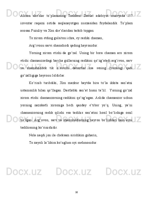 Alixon   she’rlar   to‘plamining   Toshkent   Davlat   adabiyot   muzeyida   157
inventar   raqami   ostida   saqlanayotgan   nusxasidan   foydalandik.   To‘plam
asosan Fuzuliy va Xon she’rlaridan tarkib topgan. 
To xirom etding gulsiton ichra, ey rashki chaman,
Arg‘ivonu sarvi shamshodi  qading hayronidur.
Yorning   xirom   etishi-da   go‘zal.   Uning   bir   bora   chaman   aro   xirom
etishi   chamanzordagi   barcha   gullarning   rashkini   qo‘zg‘atadi.arg‘ivon,   sarv
va   shamshoddek   tik   o‘suvchi   daraxtlar   esa   sening   (yorning)   qadi
go‘zalligiga hayronu loldirlar.
Ko‘rinib   turibdiki,   Xon   mazkur   baytda   bira   to‘la   ikkita   san’atni
ustamonlik   bilan   qo‘llagan.   Dastlabki   san’at   husni   ta’lil.     Yorning   go‘zal
xirom   etishi   chamanzorning   rashkini   qo‘zg‘agan.   Aslida   chamanzor   uchun
yorning   nazokatli   xiromiga   hech   qanday   e’tibor   yo‘q.   Uning,   ya’ni
chamanzorning   rashk   qilishi   esa   tashhis   san’atini   hosil   bo‘lishiga   omil
bo‘lgan.   Arg‘uvon,   sarv   va   shamshodlarning   hayron   bo‘lishlari   ham   ayni
tashhisning ko‘rinishidir.
Nola naqdi jon ila cheksam  sirishkim guharin,
To xayoli la’likim ko‘nglum uyi mehmonidur.
35 