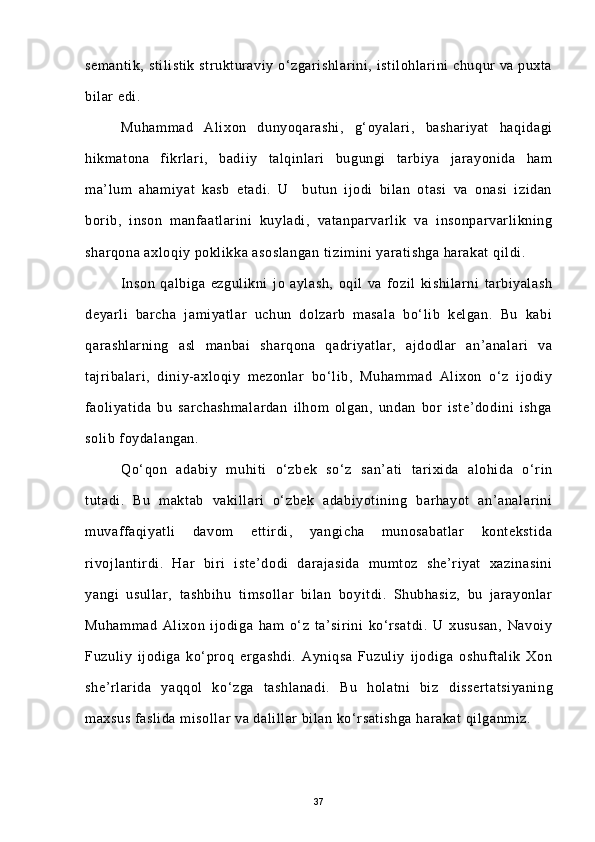 semantik, stilistik strukturaviy o‘zgarishlarini, istilohlarini chuqur va puxta
bilar edi. 
Muhammad   Alixon   dunyoqarashi,   g‘oyalari,   bashariyat   haqidagi
hikmatona   fikrlari,   badiiy   talqinlari   bugungi   tarbiya   jarayonida   ham
ma’lum   ahamiyat   kasb   etadi.   U     butun   ijodi   bilan   otasi   va   onasi   izidan
borib,   inson   manfaatlarini   kuyladi,   vatanparvarlik   va   insonparvarlikning
sharqona axloqiy poklikka asoslangan  tizimini yaratishga harakat  qildi.
Inson   qalbiga   ezgulikni   jo   aylash,   oqil   va   fozil   kishilarni   tarbiyalash
deyarli   barcha   jamiyatlar   uchun   dolzarb   masala   bo‘lib   kelgan.   Bu   kabi
qarashlarning   asl   manbai   sharqona   qadriyatlar,   ajdodlar   an’analari   va
tajribalari,   diniy-axloqiy   mezonlar   bo‘lib,   Muhammad   Alixon   o‘z   ijodiy
faoliyatida   bu   sarchashmalardan   ilhom   olgan,   undan   bor   iste’dodini   ishga
solib foydalangan.
Qo‘qon   adabiy   muhiti   o‘zbek   so‘z   san’ati   tarixida   alohida   o‘rin
tutadi.   Bu   maktab   vakillari   o‘zbek   adabiyotining   barhayot   an’analarini
muvaffaqiyatli   davom   ettirdi,   yangicha   munosabatlar   kontekstida
rivojlantirdi.   Har   biri   iste’dodi   darajasida   mumtoz   she’riyat   xazinasini
yangi   usullar,   tashbihu   timsollar   bilan   boyitdi.   Shubhasiz,   bu   jarayonlar
Muhammad   Alixon   ijodiga   ham   o‘z   ta’sirini   ko‘rsatdi.   U   xususan,   Navoiy
Fuzuliy   ijodiga   ko‘proq   ergashdi.   Ayniqsa   Fuzuliy   ijodiga   oshuftalik   Xon
she’rlarida   yaqqol   ko‘zga   tashlanadi.   Bu   holatni   biz   dissertatsiyaning
maxsus faslida misollar va dalillar bilan ko‘rsatishga harakat qilganmiz.
37 