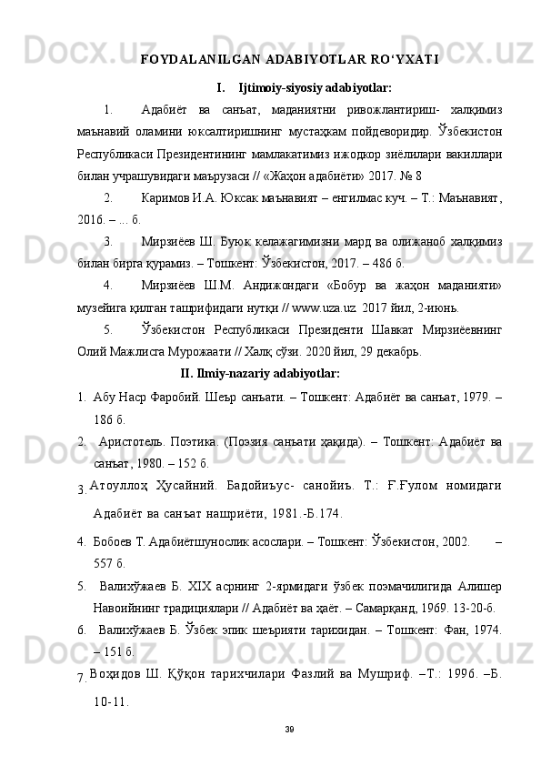 FOYDALANILGAN ADABIYOTLAR RO‘YXATI
I. Ijtimoiy-siyosiy adabiyotlar:
1. Адабиёт   ва   санъат,   маданиятни   ривожлантириш-   халқимиз
маънавий   оламини   юксалтиришнинг   мустаҳкам   пойдеворидир.   Ўзбекистон
Республикаси  Президентининг  мамлакатимиз  ижодкор  зиёлилари вакиллари
билан учрашувидаги маърузаси // «Жаҳон адабиёти» 2017. № 8 
2. Каримов И.А. Юксак маънавият – енгилмас куч. – Т.: Маънавият,
2016. – ... б.
3. Мирзиёев   Ш.   Буюк   келажагимизни   мард   ва   олижаноб   халқимиз
билан бирга қурамиз. – Тошкент: Ўзбекистон, 2017. – 486   б.
4. Мирзиёев   Ш.М.   Андижондаги   «Бобур   ва   жаҳон   маданияти»
музейига қилган ташрифидаги нутқи // www.uza.uz .  2017 йил, 2-июнь. 
5. Ўзбекистон   Республикаси   Президенти   Шавкат   Мирзиёевнинг
Олий Мажлисга Мурожаати // Халқ сўзи. 2020 йил, 29 декабрь. 
                       
II. Ilmiy-nazariy adabiyotlar :
1. Абу Наср Фаробий. Шеър санъати. – Тошкент: Адабиёт ва санъат, 1979. –
186 б.
2.   Аристотель.   Поэтика.   (Поэзия   санъати   ҳақида).   –   Тошкент:   Адабиёт   ва
санъат, 1980. – 152 б.
3. Атоуллоҳ   Ҳусайний.   Бадойиъус-   санойиъ.   Т.:   Ғ.Ғулом   номидаги
Адабиёт ва санъат нашриёти, 1981.-Б.174.
4. Бобоев Т. Адабиётшунослик асослари. – Тошкент: Ўзбекистон, 2002.        –
557 б.
5.   Валихўжаев   Б.   XIX   асрнинг   2-ярмидаги   ўзбек   поэмачилигида   Алишер
Навоийнинг традициялари // Адабиёт ва ҳаёт. – Самарқанд, 1969. 13-20-б.
6.   Валихўжаев   Б.   Ўзбек   эпик   шеърияти   тарихидан.   –   Тошкент:   Фан,   1974.
– 151 б.
7. Воҳидов   Ш.   Қўқон   тарихчилари   Фазлий   ва   Мушриф.   –Т.:   1996.   –Б.
10-11.
39 