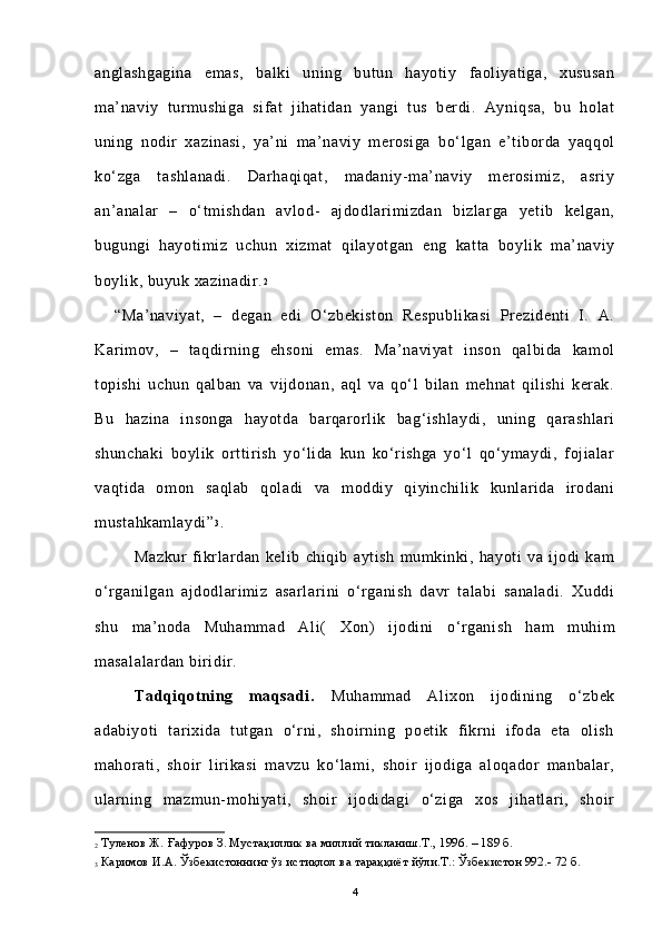 anglashgagina   emas,   balki   uning   butun   hayotiy   faoliyatiga,   xususan
ma’naviy   turmushiga   sifat   jihatidan   yangi   tus   berdi.   Ayniqsa,   bu   holat
uning   nodir   xazinasi,   ya’ni   ma’naviy   merosiga   bo‘lgan   e’tiborda   yaqqol
ko‘zga   tashlanadi.   Darhaqiqat,   madaniy-ma’naviy   merosimiz,   asriy
an’analar   –   o‘tmishdan   avlod-   ajdodlarimizdan   bizlarga   yetib   kelgan,
bugungi   hayotimiz   uchun   xizmat   qilayotgan   eng   katta   boylik   ma’naviy
boylik, buyuk xazinadir. 2
 
“ Ma’naviyat,   –   degan   edi   O‘zbekiston   Respublikasi   Prezidenti   I.   A.
Karimov,   –   taqdirning   ehsoni   emas.   Ma’naviyat   inson   qalbida   kamol
topishi   uchun   qalban   va   vijdonan,   aql   va   qo‘l   bilan   mehnat   qilishi   kerak.
Bu   hazina   insonga   hayotda   barqarorlik   bag‘ishlaydi,   uning   qarashlari
shunchaki   boylik   orttirish   yo‘lida   kun   ko‘rishga   yo‘l   qo‘ymaydi,   fojialar
vaqtida   omon   saqlab   qoladi   va   moddiy   qiyinchilik   kunlarida   irodani
mustahkamlaydi” 3
.  
Mazkur   fikrlardan   kelib   chiqib   aytish   mumkinki,   hayoti   va   ijodi   kam
o‘rganilgan   ajdodlarimiz   asarlarini   o‘rganish   davr   talabi   sanaladi.   Xuddi
shu   ma’noda   Muhammad   Al i(   Xon )   ijodini   o‘rganish   ham   muhim
masalalardan biridir. 
Tadqiqotning   maqsadi.   Muhammad   Alixon   ijodining   o‘zbek
adabiyoti   tarixida   tutgan   o‘rni,   shoirning   poetik   fikrni   ifoda   eta   olish
mahorati,   shoir   lirikasi   mavzu   ko‘lami,   shoir   ijodiga   aloqador   manbalar,
ularning   mazmun-mohiyati,   shoir   ijodidagi   o‘ziga   xos   jihatlari,   shoir
2  Туленов Ж.  Ғ афуров З. Муста қ иллик ва миллий тикланиш. Т., 1996. – 189 б.
3  Каримов И.А. Ўзбекистоннинг ўз истиқлол ва тараққиёт йўли.Т.: Ўзбекистон 992.- 72 б.
4 