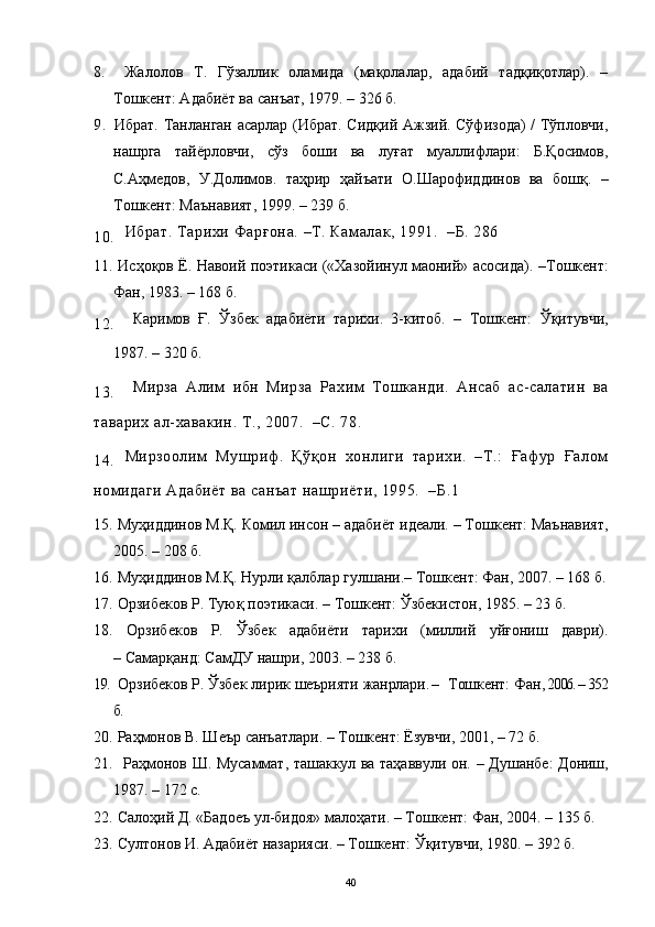 8.   Жалолов   Т.   Гўзаллик   оламида   (мақолалар,   адабий   тадқиқотлар).   –
Тошкент: Адабиёт ва санъат, 1979. – 326 б.
9.  
Ибрат. Танланган асарлар (Ибрат. Сидқий Ажзий. Сўфизода) / Тўпловчи,
нашрга   тайёрловчи,   сўз   боши   ва   луғат   муаллифлари:   Б.Қосимов,
С.Аҳмедов,   У.Долимов.   таҳрир   ҳайъати   О.Шарофиддинов   ва   бошқ.   –
Тошкент: Маънавият, 1999. – 239 б.
10. Ибрат. Тарихи Фарғона. –Т. Камалак, 1991.  –Б. 286
11.  Исҳоқов Ё. Навоий поэтикаси («Хазойинул маоний» асосида) .  –Тошкент :
Фан, 1983 .  – 168 б.
12. Каримов   Ғ.   Ўзбек   адабиёти   тарихи.   3-китоб.   –   Тошкент:   Ўқитувчи,
1987. – 320 б.
13. Мирза   Алим   ибн   Мирза   Рахим   Тошканди.   Ансаб   ас-салатин   ва
таварих ал-хавакин. Т., 2007.  –С. 78. 
14. Мирзоолим   Мушриф.   Қўқон   хонлиги   тарихи.   –Т.:   Ғафур   Ғалом
номидаги Адабиёт ва санъат нашриёти, 1995.  –Б.1
15.   Муҳиддинов М.Қ.  Комил инсон – адабиёт идеали.  –  Тошкент: Маънавият,
2005.  –  208 б.
16.  Муҳиддинов М.Қ.  Нурли қалблар гулшани. –  Тошкент: Фан, 2007. – 168 б.
17.   Орзибеков Р.  Туюқ поэтикаси.  –  Тошкент: Ўзбекистон,   1985 . – 23 б.
18.   Орзибеков   Р.   Ўзбек   адабиёти   тарихи   (миллий   уйғониш   даври).
–   Самарқанд: СамДУ нашри, 2003. – 238 б.
19.   Орзибеков Р. Ўзбек лирик шеърияти жанрлари . –     Тошкент :  Фан , 2006. – 352
б.
20.  Раҳмонов В. Шеър санъатлари. – Тошкент: Ёзувчи, 2001, – 72 б.
21.     Раҳмонов Ш. Мусаммат, ташаккул ва таҳаввули он.   –   Душанбе: Дониш,
1987.  –  172 с.
22.   Салоҳий  Д .  «Бадоеъ ул-бидоя» малоҳати .  –   Тошкент :  Фан ,  2004. –  135 б.
23.  Султонов И. Адабиёт назарияси. –   Тошкент :  Ўқитувчи ,  1980.   –   392 б.
40 