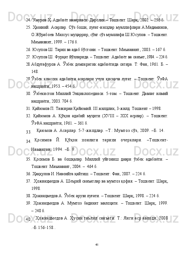 24.  Умуров Ҳ. Адабиёт назарияси.  Дарслик .–  Тошкент: Шарқ,  200 2 .   –  256 б.
25.   Ҳазиний. Асарлар. Сўз боши, луғат-изоҳлар муаллифлари А.Мадаминов,
О.Жўрабоев. Махсус муҳаррир, сўнг сўз муаллифи Ш.Юсупов. – Тошкент.
Маънавият, 1999. – 176 б.
26.  Юсупов Ш. Тарих ва адаб бўстони.  –  Тошкент: Маънавият, 2003.  –  167 б.
27.  Юсупов Ш. Фурқат йўлларида .  –  Тошкент: Адабиёт ва санъат , 1984.  –  224 б.
28. Абдуғафуров   А.  Ўзбек   демократик  адабиётида  сатира.   Т:  Фан,  1961.  Б.  –
148.
29. Ўзбек   классик   адабиёти   асарлари   учун   қисқача   луғат.   –   Тошкент:   ЎзФА
нашриёти, 1953. – 454 б.
30.   Ўзбекистон   Миллий   Энциклопедияси.   5 -том.   –   Тошкент:   Давлат   илмий
нашриёти, 2003.  704  б.
31.   Қайюмов П. Тазкираи Қайюмий.  III  жилдлик, 3-жилд. Тошкент – 1998. 
32.   Қайюмов   А.   Қўқон   адабий   муҳити   ( XVIII   –   XIX   асрлар).   –   Тошкент:
ЎзФА нашриёти, 1961.  –  361 б.
33. Қаюмов А. Асарлар. 5-7-жилдлар. –Т.: Мумтоз сўз, 2009. –Б. 14. 
34. Қосимов   Й.   Қўқон   хонлиги   тарихи   очерклари.   –Тошкент-
Наманган, 1994. –Б. 9.
35.   Қосимов   Б.   ва   бошқалар.   Миллий   уйғониш   даври   ўзбек   адабиёти.   –
Тошкент: Маънавият, 2004. –  464 б.
36.  Ҳаққулов И. Навоийга қайтиш. – Тошкент :  Фан ,  2007. –   224 б.
37.    Ҳожиаҳмедов А. Шеърий санъатлар ва мумтоз қофия. – Тошкент: Шарқ,
1998.
38.  Ҳожиаҳмедов А. Ўзбек арузи луғати. – Тошкент: Шарқ, 1998. – 224 б.
39.   Ҳожиаҳмедов   А.   Мумтоз   бадиият   малоҳати.   –   Тошкент:   Шарқ,   1999.
– 240 б.
40.   Ҳожиаҳмедов  А.  Ҳусни таълил  санъати.   Т.:   Янги  аср  авлоди, 2008
.-Б.156-158.. 
41 