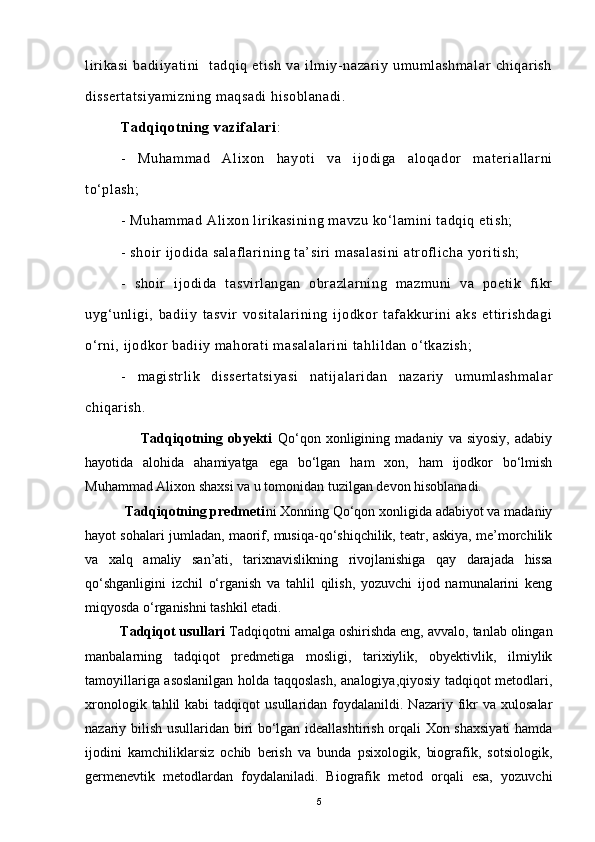 lirikasi   badiiyatini     tadqiq   etish   va   ilmiy-nazariy   umumlashmalar   chiqarish
dissertatsiyamizning maqsadi  hisoblanadi. 
Tadqiqotning vazifalari : 
-   Muhammad   Alixon   hayoti   va   ijodiga   aloqador   materiallarni
to‘plash;  
- Muhammad Alixon lirikasining mavzu ko‘lamini tadqiq etish;  
-  shoir ijodida salaflarining ta’siri masalasini  atroflicha yoritish;
-   shoir   ijodida   tasvirlangan   obrazlarning   mazmuni   va   poetik   fikr
uyg‘unligi,   badiiy   tasvir   vositalarining   ijodkor   tafakkurini   aks   ettirishdagi
o‘rni, ijodkor badiiy mahorati masalalarini tahlildan o‘tkazish;
-   magistrlik   dissertatsiyasi   natijalaridan   nazariy   umumlashmalar
chiqarish.
                      Tadqiqotning   obyekti   Qo‘qon   xonligining   madaniy   va   siyosiy,   adabiy
hayotida   alohida   ahamiyatga   ega   bo‘lgan   ham   xon,   ham   ijodkor   bo‘lmish
Muhammad Alixon shaxsi va u tomonidan tuzilgan devon hisoblanadi.
           Tadqiqotning predmeti ni Xonning Qo‘qon xonligida adabiyot va madaniy
hayot sohalari jumladan, maorif, musiqa-qo‘shiqchilik, teatr, askiya, me’morchilik
va   xalq   amaliy   san’ati,   tarixnavislikning   rivojlanishiga   qay   darajada   hissa
qo‘shganligini   izchil   o‘rganish   va   tahlil   qilish,   yozuvchi   ijod   namunalarini   keng
miqyosda o‘rganishni tashkil etadi.
         Tadqiqot usullari  Tadqiqotni amalga oshirishda eng, avvalo, tanlab olingan
manbalarning   tadqiqot   predmetiga   mosligi,   tarixiylik,   obyektivlik,   ilmiylik
tamoyillariga asoslanilgan holda taqqoslash, analogiya,qiyosiy tadqiqot metodlari,
xronologik  tahlil  kabi  tadqiqot  usullaridan  foydalanildi.  Nazariy  fikr   va  xulosalar
nazariy bilish usullaridan biri bo‘lgan ideallashtirish orqali Xon shaxsiyati  hamda
ijodini   kamchiliklarsiz   ochib   berish   va   bunda   psixologik,   biografik,   sotsiologik,
germenevtik   metodlardan   foydalaniladi.   Biografik   metod   orqali   esa,   yozuvchi
5 