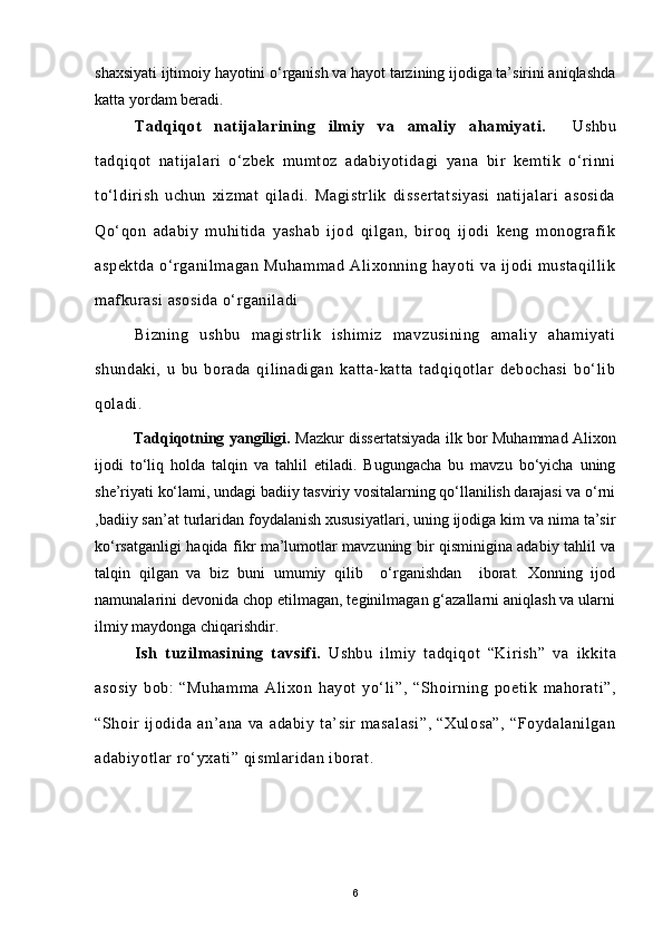 shaxsiyati ijtimoiy hayotini o‘rganish va hayot tarzining ijodiga ta’sirini aniqlashda
katta yordam beradi.
Tadqiqot   natijalarining   ilmiy   va   amaliy   ahamiyati.     Ushbu
tadqiqot   natijalari   o‘zbek   mumtoz   adabiyotidagi   yana   bir   kemtik   o‘rinni
to‘ldirish   uchun   xizmat   qiladi.   Magistrlik   dissertatsiyasi   natijalari   asosida
Qo‘qon   adabiy   muhitida   yashab   ijod   qilgan,   biroq   ijodi   keng   monografik
aspektda   o‘rganilmagan   Muhammad   Alixonning   hayoti   va   ijodi   mustaqillik
mafkurasi  asosida o‘rganiladi
Bizning   ushbu   magistrlik   ishimiz   mavzusining   amaliy   ahamiyati
shundaki,   u   bu   borada   qilinadigan   katta-katta   tadqiqotlar   debochasi   bo‘lib
qoladi.
               Tadqiqotning yangiligi .   Mazkur dissertatsiyada   ilk bor Muhammad Alixon
ijodi   to ‘ liq   holda   talqin   va   tahlil   etiladi.   Bugungacha   bu   mavzu   bo‘yicha   uning
she’riyati ko‘lami, undagi badiiy tasviriy vositalarning qo‘llanilish darajasi va o‘rni
,badiiy san’at turlaridan foydalanish xususiyatlari, uning ijodiga kim va nima ta’sir
ko‘rsatganligi haqida fikr ma’lumotlar mavzuning bir qisminigina adabiy tahlil va
talqin   qilgan   va   biz   buni   umumiy   qilib     o‘rganishdan     iborat.   Xonning   ijod
namunalarini devonida chop etilmagan, teginilmagan g‘azallarni aniqlash va ularni
ilmiy maydonga chiqarishdir.
Ish   tuzilmasining   tavsifi.   Ushbu   ilmiy   tadqiqot   “Kirish”   va   ikkita
asosiy   bob:   “Muhamma   Alixon   hayot   yo‘li ”,   “Shoirning   poetik   mahorati”,
“Shoir   ijodida   an’ana   va   adabiy   ta’sir   masalasi”,   “Xulosa”,   “Foydalanilgan
adabiyotlar ro‘yxati” qismlaridan iborat .
                 
6 