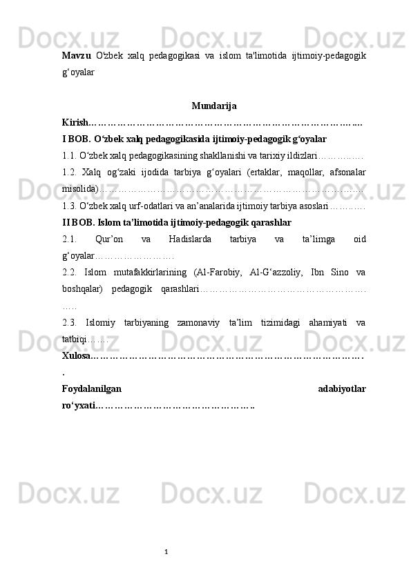 1Mavzu   O'zbek   xalq   pedagogikasi   va   islom   ta'limotida   ijtimoiy-pedagogik
g‘oyalar
Mundarija
Kirish …………………………………………………………………….….…
I BOB. O zbek xalq pedagogikasida ijtimoiy-pedagogik g oyalarʻ ʻ
1.1. O zbek xalq pedagogikasining shakllanishi va tarixiy ildizlari	
ʻ ………..….
1.2.   Xalq   og zaki   ijodida   tarbiya   g oyalari   (ertaklar,   maqollar,   afsonalar	
ʻ ʻ
misolida) ………………………………………………………………….….…
1.3. O‘zbek xalq urf-odatlari va an’analarida ijtimoiy tarbiya asoslari ……..….
II BOB. Islom ta’limotida ijtimoiy-pedagogik qarashlar
2.1.   Qur’on   va   Hadislarda   tarbiya   va   ta’limga   oid
g‘oyalar …………………….
2.2.   Islom   mutafakkirlarining   (Al-Farobiy,   Al-G‘azzoliy,   Ibn   Sino   va
boshqalar)   pedagogik   qarashlari …………………………………………….
…..
2.3.   Islomiy   tarbiyaning   zamonaviy   ta’lim   tizimidagi   ahamiyati   va
tatbiqi …….
Xulosa ………………………………………………………………………….
.
Foydalanilgan   adabiyotlar
ro‘yxati ………………………………………….. 