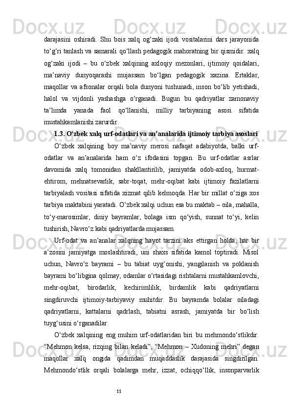 11darajasini   oshiradi.   Shu   bois   xalq   og‘zaki   ijodi   vositalarini   dars   jarayonida
to‘g‘ri tanlash va samarali qo‘llash pedagogik mahoratning bir qismidir.   xalq
og‘zaki   ijodi   –   bu   o‘zbek   xalqining   axloqiy   mezonlari,   ijtimoiy   qoidalari,
ma’naviy   dunyoqarashi   mujassam   bo‘lgan   pedagogik   xazina.   Ertaklar,
maqollar   va   afsonalar   orqali   bola   dunyoni   tushunadi,   inson   bo‘lib   yetishadi,
halol   va   vijdonli   yashashga   o‘rganadi.   Bugun   bu   qadriyatlar   zamonaviy
ta’limda   yanada   faol   qo‘llanishi,   milliy   tarbiyaning   asosi   sifatida
mustahkamlanishi zarurdir.
1.3. O‘zbek xalq urf-odatlari va an’analarida ijtimoiy tarbiya asoslari
O‘zbek   xalqining   boy   ma’naviy   merosi   nafaqat   adabiyotda,   balki   urf-
odatlar   va   an’analarida   ham   o‘z   ifodasini   topgan.   Bu   urf-odatlar   asrlar
davomida   xalq   tomonidan   shakllantirilib,   jamiyatda   odob-axloq,   hurmat-
ehtirom,   mehnatsevarlik,   sabr-toqat,   mehr-oqibat   kabi   ijtimoiy   fazilatlarni
tarbiyalash  vositasi  sifatida xizmat  qilib kelmoqda. Har  bir millat  o‘ziga xos
tarbiya maktabini yaratadi. O‘zbek xalqi uchun esa bu maktab – oila, mahalla,
to‘y-marosimlar,   diniy   bayramlar,   bolaga   ism   qo‘yish,   sunnat   to‘yi,   kelin
tushirish, Navro‘z kabi qadriyatlarda mujassam.
Urf-odat   va   an’analar   xalqning   hayot   tarzini   aks   ettirgan   holda,   har   bir
a’zosini   jamiyatga   moslashtiradi,   uni   shaxs   sifatida   kamol   toptiradi.   Misol
uchun,   Navro‘z   bayrami   –   bu   tabiat   uyg‘onishi,   yangilanish   va   poklanish
bayrami bo‘libgina qolmay, odamlar o‘rtasidagi rishtalarni mustahkamlovchi,
mehr-oqibat,   birodarlik,   kechirimlilik,   birdamlik   kabi   qadriyatlarni
singdiruvchi   ijtimoiy-tarbiyaviy   muhitdir.   Bu   bayramda   bolalar   oiladagi
qadriyatlarni,   kattalarni   qadrlash,   tabiatni   asrash,   jamiyatda   bir   bo‘lish
tuyg‘usini o‘rganadilar.
O‘zbek   xalqining   eng   muhim   urf-odatlaridan   biri   bu   mehmondo‘stlikdir.
“Mehmon   kelsa,   rizqing   bilan   keladi”,   “Mehmon   –   Xudoning   mehri”   degan
maqollar   xalq   ongida   qadimdan   muqaddaslik   darajasida   singdirilgan.
Mehmondo‘stlik   orqali   bolalarga   mehr,   izzat,   ochiqqo‘llik,   insonparvarlik 