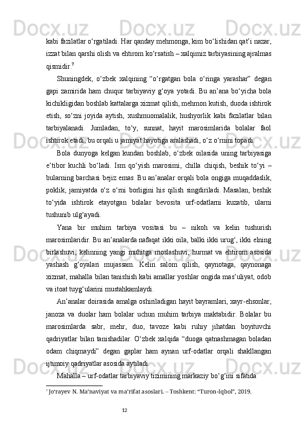 12kabi fazilatlar o‘rgatiladi. Har qanday mehmonga, kim bo‘lishidan qat’i nazar,
izzat bilan qarshi olish va ehtirom ko‘rsatish – xalqimiz tarbiyasining ajralmas
qismidir. 7
Shuningdek,   o‘zbek   xalqining   “o‘rgatgan   bola   o‘ringa   yarashar”   degan
gapi   zamirida  ham   chuqur   tarbiyaviy  g‘oya  yotadi.  Bu  an’ana  bo‘yicha  bola
kichikligidan boshlab kattalarga xizmat qilish, mehmon kutish, duoda ishtirok
etish,   so‘zni   joyida   aytish,   xushmuomalalik,   hushyorlik   kabi   fazilatlar   bilan
tarbiyalanadi.   Jumladan,   to‘y,   sunnat,   hayit   marosimlarida   bolalar   faol
ishtirok etadi, bu orqali u jamiyat hayotiga aralashadi, o‘z o‘rnini topadi.
Bola   dunyoga   kelgan   kundan   boshlab,   o‘zbek   oilasida   uning   tarbiyasiga
e’tibor   kuchli   bo‘ladi.   Ism   qo‘yish   marosimi,   chilla   chiqish,   beshik   to‘yi   –
bularning barchasi bejiz emas. Bu an’analar orqali bola ongiga muqaddaslik,
poklik,   jamiyatda   o‘z   o‘rni   borligini   his   qilish   singdiriladi.   Masalan,   beshik
to‘yida   ishtirok   etayotgan   bolalar   bevosita   urf-odatlarni   kuzatib,   ularni
tushunib ulg‘ayadi.
Yana   bir   muhim   tarbiya   vositasi   bu   –   nikoh   va   kelin   tushurish
marosimlaridir. Bu an’analarda nafaqat ikki oila, balki ikki urug‘, ikki elning
birlashuvi,   kelinning   yangi   muhitga   moslashuvi,   hurmat   va   ehtirom   asosida
yashash   g‘oyalari   mujassam.   Kelin   salom   qilish,   qaynotaga,   qaynonaga
xizmat, mahalla bilan tanishish kabi amallar yoshlar ongida mas’uliyat, odob
va itoat tuyg‘ularini mustahkamlaydi.
An’analar doirasida amalga oshiriladigan hayit bayramlari, xayr-ehsonlar,
janoza   va   duolar   ham   bolalar   uchun   muhim   tarbiya   maktabidir.   Bolalar   bu
marosimlarda   sabr,   mehr,   duo,   tavoze   kabi   ruhiy   jihatdan   boyituvchi
qadriyatlar  bilan  tanishadilar.  O‘zbek  xalqida   “duoga  qatnashmagan   boladan
odam   chiqmaydi”   degan   gaplar   ham   aynan   urf-odatlar   orqali   shakllangan
ijtimoiy qadriyatlar asosida aytiladi.
Mahalla – urf-odatlar tarbiyaviy tizimining markaziy bo‘g‘ini sifatida
7
  Jo‘rayev N. Ma’naviyat va ma’rifat asoslari. – Toshkent: “Turon-Iqbol”, 2019. 