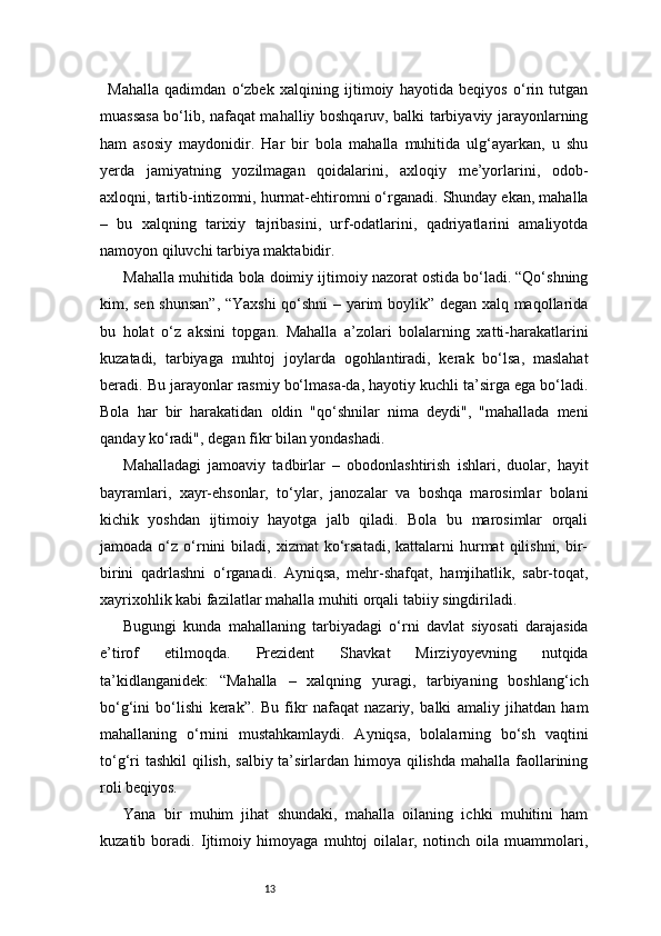 13Mahalla   qadimdan   o‘zbek   xalqining   ijtimoiy   hayotida   beqiyos   o‘rin   tutgan
muassasa bo‘lib, nafaqat mahalliy boshqaruv, balki tarbiyaviy jarayonlarning
ham   asosiy   maydonidir.   Har   bir   bola   mahalla   muhitida   ulg‘ayarkan,   u   shu
yerda   jamiyatning   yozilmagan   qoidalarini,   axloqiy   me’yorlarini,   odob-
axloqni, tartib-intizomni, hurmat-ehtiromni o‘rganadi. Shunday ekan, mahalla
–   bu   xalqning   tarixiy   tajribasini,   urf-odatlarini,   qadriyatlarini   amaliyotda
namoyon qiluvchi tarbiya maktabidir.
Mahalla muhitida bola doimiy ijtimoiy nazorat ostida bo‘ladi. “Qo‘shning
kim, sen shunsan”,  “Yaxshi qo‘shni – yarim boylik” degan xalq maqollarida
bu   holat   o‘z   aksini   topgan.   Mahalla   a’zolari   bolalarning   xatti-harakatlarini
kuzatadi,   tarbiyaga   muhtoj   joylarda   ogohlantiradi,   kerak   bo‘lsa,   maslahat
beradi. Bu jarayonlar rasmiy bo‘lmasa-da, hayotiy kuchli ta’sirga ega bo‘ladi.
Bola   har   bir   harakatidan   oldin   "qo‘shnilar   nima   deydi",   "mahallada   meni
qanday ko‘radi", degan fikr bilan yondashadi.
Mahalladagi   jamoaviy   tadbirlar   –   obodonlashtirish   ishlari,   duolar,   hayit
bayramlari,   xayr-ehsonlar,   to‘ylar,   janozalar   va   boshqa   marosimlar   bolani
kichik   yoshdan   ijtimoiy   hayotga   jalb   qiladi.   Bola   bu   marosimlar   orqali
jamoada  o‘z  o‘rnini   biladi,  xizmat   ko‘rsatadi,   kattalarni  hurmat  qilishni,  bir-
birini   qadrlashni   o‘rganadi.   Ayniqsa,   mehr-shafqat,   hamjihatlik,   sabr-toqat,
xayrixohlik kabi fazilatlar mahalla muhiti orqali tabiiy singdiriladi.
Bugungi   kunda   mahallaning   tarbiyadagi   o‘rni   davlat   siyosati   darajasida
e’tirof   etilmoqda.   Prezident   Shavkat   Mirziyoyevning   nutqida
ta’kidlanganidek:   “Mahalla   –   xalqning   yuragi,   tarbiyaning   boshlang‘ich
bo‘g‘ini   bo‘lishi   kerak”.   Bu   fikr   nafaqat   nazariy,   balki   amaliy   jihatdan   ham
mahallaning   o‘rnini   mustahkamlaydi.   Ayniqsa,   bolalarning   bo‘sh   vaqtini
to‘g‘ri  tashkil  qilish, salbiy ta’sirlardan himoya qilishda mahalla faollarining
roli beqiyos.
Yana   bir   muhim   jihat   shundaki,   mahalla   oilaning   ichki   muhitini   ham
kuzatib   boradi.   Ijtimoiy   himoyaga   muhtoj   oilalar,   notinch   oila   muammolari, 