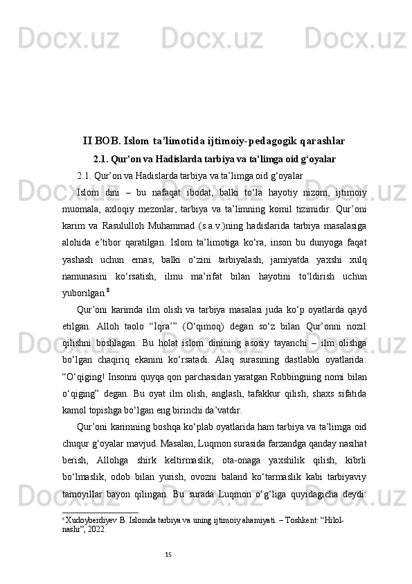 15II BOB. Islom ta’limotida ijtimoiy-pedagogik qarashlar
2.1. Qur’on va Hadislarda tarbiya va ta’limga oid g‘oyalar
2.1. Qur’on va Hadislarda tarbiya va ta’limga oid g‘oyalar
Islom   dini   –   bu   nafaqat   ibodat,   balki   to‘la   hayotiy   nizom,   ijtimoiy
muomala,   axloqiy   mezonlar,   tarbiya   va   ta’limning   komil   tizimidir.   Qur’oni
karim   va   Rasululloh   Muhammad   (s.a.v.)ning   hadislarida   tarbiya   masalasiga
alohida   e’tibor   qaratilgan.   Islom   ta’limotiga   ko‘ra,   inson   bu   dunyoga   faqat
yashash   uchun   emas,   balki   o‘zini   tarbiyalash,   jamiyatda   yaxshi   xulq
namunasini   ko‘rsatish,   ilmu   ma’rifat   bilan   hayotini   to‘ldirish   uchun
yuborilgan. 8
Qur’oni   karimda   ilm   olish   va   tarbiya   masalasi   juda   ko‘p   oyatlarda   qayd
etilgan.   Alloh   taolo   “Iqra’”   (O‘qimoq)   degan   so‘z   bilan   Qur’onni   nozil
qilishni   boshlagan.   Bu   holat   islom   dinining   asosiy   tayanchi   –   ilm   olishga
bo‘lgan   chaqiriq   ekanini   ko‘rsatadi.   Alaq   surasining   dastlabki   oyatlarida:
“O‘qiging! Insonni quyqa qon parchasidan yaratgan Robbingning nomi bilan
o‘qiging”   degan.   Bu   oyat   ilm   olish,   anglash,   tafakkur   qilish,   shaxs   sifatida
kamol topishga bo‘lgan eng birinchi da’vatdir.
Qur’oni karimning boshqa ko‘plab oyatlarida ham tarbiya va ta’limga oid
chuqur g‘oyalar mavjud. Masalan, Luqmon surasida farzandga qanday nasihat
berish,   Allohga   shirk   keltirmaslik,   ota-onaga   yaxshilik   qilish,   kibrli
bo‘lmaslik,   odob   bilan   yurish,   ovozni   baland   ko‘tarmaslik   kabi   tarbiyaviy
tamoyillar   bayon   qilingan.   Bu   surada   Luqmon   o‘g‘liga   quyidagicha   deydi:
8
  Xudoyberdiyev B. Islomda tarbiya va uning ijtimoiy ahamiyati. – Toshkent: “Hilol-
nashr”, 2022. 