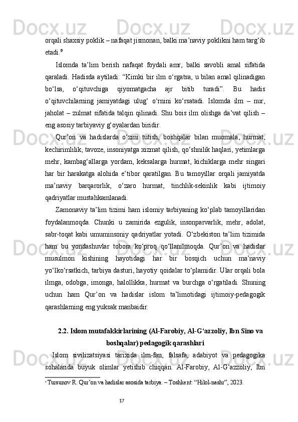 17orqali shaxsiy poklik – nafaqat jismonan, balki ma’naviy poklikni ham targ‘ib
etadi. 9
Islomda   ta’lim   berish   nafaqat   foydali   amr,   balki   savobli   amal   sifatida
qaraladi. Hadisda   aytiladi:   “Kimki  bir  ilm   o‘rgatsa,  u  bilan  amal   qilinadigan
bo‘lsa,   o‘qituvchiga   qiyomatgacha   ajr   bitib   turadi”.   Bu   hadis
o‘qituvchilarning   jamiyatdagi   ulug‘   o‘rnini   ko‘rsatadi.   Islomda   ilm   –   nur,
jaholat   –  zulmat   sifatida  talqin  qilinadi.  Shu  bois  ilm   olishga  da’vat  qilish  –
eng asosiy tarbiyaviy g‘oyalardan biridir.
Qur’on   va   hadislarda   o‘zini   tutish,   boshqalar   bilan   muomala,   hurmat,
kechirimlilik, tavoze, insoniyatga xizmat qilish, qo‘shnilik haqlari, yetimlarga
mehr,   kambag‘allarga   yordam,   keksalarga   hurmat,   kichiklarga   mehr   singari
har   bir   harakatga   alohida   e’tibor   qaratilgan.   Bu   tamoyillar   orqali   jamiyatda
ma’naviy   barqarorlik,   o‘zaro   hurmat,   tinchlik-sekinlik   kabi   ijtimoiy
qadriyatlar mustahkamlanadi.
Zamonaviy  ta’lim   tizimi  ham   islomiy tarbiyaning  ko‘plab  tamoyillaridan
foydalanmoqda.   Chunki   u   zamirida   ezgulik,   insonparvarlik,   mehr,   adolat,
sabr-toqat   kabi   umuminsoniy   qadriyatlar   yotadi.   O‘zbekiston   ta’lim   tizimida
ham   bu   yondashuvlar   tobora   ko‘proq   qo‘llanilmoqda.   Qur’on   va   hadislar
musulmon   kishining   hayotidagi   har   bir   bosqich   uchun   ma’naviy
yo‘lko‘rsatkich, tarbiya dasturi, hayotiy qoidalar to‘plamidir. Ular orqali bola
ilmga,   odobga,   imonga,   halollikka,   hurmat   va   burchga   o‘rgatiladi.   Shuning
uchun   ham   Qur’on   va   hadislar   islom   ta’limotidagi   ijtimoiy-pedagogik
qarashlarning eng yuksak manbaidir.
2.2. Islom mutafakkirlarining (Al-Farobiy, Al-G‘azzoliy, Ibn Sino va
boshqalar) pedagogik qarashlari
Islom   sivilizatsiyasi   tarixida   ilm-fan,   falsafa,   adabiyot   va   pedagogika
sohalarida   buyuk   olimlar   yetishib   chiqqan.   Al-Farobiy,   Al-G‘azzoliy,   Ibn
9
  Tursunov R. Qur’on va hadislar asosida tarbiya. – Toshkent: “Hilol-nashr”, 2023. 