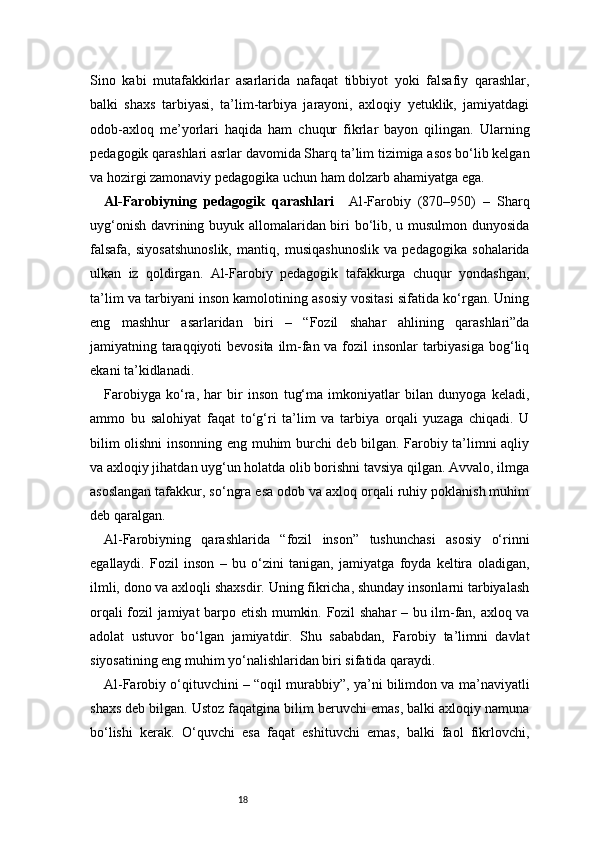 18Sino   kabi   mutafakkirlar   asarlarida   nafaqat   tibbiyot   yoki   falsafiy   qarashlar,
balki   shaxs   tarbiyasi,   ta’lim-tarbiya   jarayoni,   axloqiy   yetuklik,   jamiyatdagi
odob-axloq   me’yorlari   haqida   ham   chuqur   fikrlar   bayon   qilingan.   Ularning
pedagogik qarashlari asrlar davomida Sharq ta’lim tizimiga asos bo‘lib kelgan
va hozirgi zamonaviy pedagogika uchun ham dolzarb ahamiyatga ega.
Al-Farobiyning   pedagogik   qarashlari     Al-Farobiy   (870–950)   –   Sharq
uyg‘onish davrining buyuk allomalaridan biri bo‘lib, u musulmon dunyosida
falsafa,   siyosatshunoslik,   mantiq,   musiqashunoslik   va   pedagogika   sohalarida
ulkan   iz   qoldirgan.   Al-Farobiy   pedagogik   tafakkurga   chuqur   yondashgan,
ta’lim va tarbiyani inson kamolotining asosiy vositasi sifatida ko‘rgan. Uning
eng   mashhur   asarlaridan   biri   –   “Fozil   shahar   ahlining   qarashlari”da
jamiyatning taraqqiyoti  bevosita ilm-fan va fozil insonlar tarbiyasiga  bog‘liq
ekani ta’kidlanadi.
Farobiyga   ko‘ra,   har   bir   inson   tug‘ma   imkoniyatlar   bilan   dunyoga   keladi,
ammo   bu   salohiyat   faqat   to‘g‘ri   ta’lim   va   tarbiya   orqali   yuzaga   chiqadi.   U
bilim olishni insonning eng muhim burchi deb bilgan. Farobiy ta’limni aqliy
va axloqiy jihatdan uyg‘un holatda olib borishni tavsiya qilgan. Avvalo, ilmga
asoslangan tafakkur, so‘ngra esa odob va axloq orqali ruhiy poklanish muhim
deb qaralgan.
Al-Farobiyning   qarashlarida   “fozil   inson”   tushunchasi   asosiy   o‘rinni
egallaydi.   Fozil   inson   –   bu   o‘zini   tanigan,   jamiyatga   foyda   keltira   oladigan,
ilmli, dono va axloqli shaxsdir. Uning fikricha, shunday insonlarni tarbiyalash
orqali fozil jamiyat barpo etish mumkin. Fozil shahar – bu ilm-fan, axloq va
adolat   ustuvor   bo‘lgan   jamiyatdir.   Shu   sababdan,   Farobiy   ta’limni   davlat
siyosatining eng muhim yo‘nalishlaridan biri sifatida qaraydi.
Al-Farobiy o‘qituvchini – “oqil murabbiy”, ya’ni bilimdon va ma’naviyatli
shaxs deb bilgan. Ustoz faqatgina bilim beruvchi emas, balki axloqiy namuna
bo‘lishi   kerak.   O‘quvchi   esa   faqat   eshituvchi   emas,   balki   faol   fikrlovchi, 
