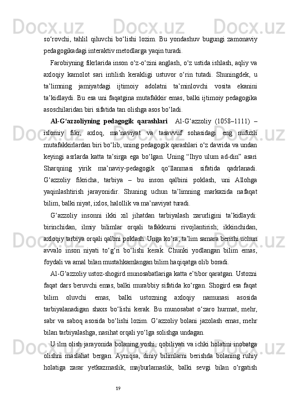 19so‘rovchi,   tahlil   qiluvchi   bo‘lishi   lozim.   Bu   yondashuv   bugungi   zamonaviy
pedagogikadagi interaktiv metodlarga yaqin turadi.
Farobiyning fikrlarida inson o‘z-o‘zini anglash, o‘z ustida ishlash, aqliy va
axloqiy   kamolot   sari   intilish   kerakligi   ustuvor   o‘rin   tutadi.   Shuningdek,   u
ta’limning   jamiyatdagi   ijtimoiy   adolatni   ta’minlovchi   vosita   ekanini
ta’kidlaydi. Bu esa uni faqatgina mutafakkir emas, balki ijtimoiy pedagogika
asoschilaridan biri sifatida tan olishga asos bo‘ladi.
Al-G‘azzoliyning   pedagogik   qarashlari     Al-G‘azzoliy   (1058–1111)   –
islomiy   fikr,   axloq,   ma’naviyat   va   tasavvuf   sohasidagi   eng   nufuzli
mutafakkirlardan biri bo‘lib, uning pedagogik qarashlari o‘z davrida va undan
keyingi   asrlarda   katta   ta’sirga   ega   bo‘lgan.   Uning   “Ihyo   ulum   ad-din”   asari
Sharqning   yirik   ma’naviy-pedagogik   qo‘llanmasi   sifatida   qadrlanadi.
G‘azzoliy   fikricha,   tarbiya   –   bu   inson   qalbini   poklash,   uni   Allohga
yaqinlashtirish   jarayonidir.   Shuning   uchun   ta’limning   markazida   nafaqat
bilim, balki niyat, ixlos, halollik va ma’naviyat turadi.
G‘azzoliy   insonni   ikki   xil   jihatdan   tarbiyalash   zarurligini   ta’kidlaydi:
birinchidan,   ilmiy   bilimlar   orqali   tafakkurni   rivojlantirish;   ikkinchidan,
axloqiy tarbiya orqali qalbni poklash. Unga ko‘ra, ta’lim samara berishi uchun
avvalo   inson   niyati   to‘g‘ri   bo‘lishi   kerak.   Chunki   yodlangan   bilim   emas,
foydali va amal bilan mustahkamlangan bilim haqiqatga olib boradi.
Al-G‘azzoliy ustoz-shogird munosabatlariga katta e’tibor qaratgan. Ustozni
faqat dars beruvchi emas, balki murabbiy sifatida ko‘rgan. Shogird esa faqat
bilim   oluvchi   emas,   balki   ustozning   axloqiy   namunasi   asosida
tarbiyalanadigan   shaxs   bo‘lishi   kerak.   Bu   munosabat   o‘zaro   hurmat,   mehr,
sabr   va   saboq   asosida   bo‘lishi   lozim.   G‘azzoliy   bolani   jazolash   emas,   mehr
bilan tarbiyalashga, nasihat orqali yo‘lga solishga undagan.
U ilm olish jarayonida bolaning yoshi, qobiliyati va ichki holatini inobatga
olishni   maslahat   bergan.   Ayniqsa,   diniy   bilimlarni   berishda   bolaning   ruhiy
holatiga   zarar   yetkazmaslik,   majburlamaslik,   balki   sevgi   bilan   o‘rgatish 