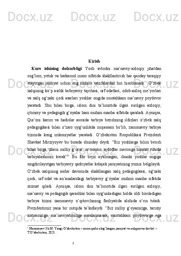 2 Kirish
Kurs   ishining   dolzarbligi   Yosh   avlodni   ma’naviy-axloqiy   jihatdan
sog‘lom, yetuk va barkamol inson sifatida shakllantirish har qanday taraqqiy
etayotgan   jamiyat   uchun   eng   muhim   vazifalardan   biri   hisoblanadi.     O‘zbek
xalqining ko‘p asrlik  tarbiyaviy  tajribasi,  urf-odatlari,  odob-axloq  me’yorlari
va xalq og‘zaki  ijodi  asarlari  yoshlar  ongida mustahkam  ma’naviy poydevor
yaratadi.   Shu   bilan   birga,   islom   dini   ta’limotida   ilgari   surilgan   axloqiy,
ijtimoiy va pedagogik g‘oyalar ham muhim manba sifatida qaraladi. Ayniqsa,
Qur’oni   karim   va   hadislar   asosida   tarbiya   berishning   ildizlari   o‘zbek   xalq
pedagogikasi   bilan   o‘zaro   uyg‘unlikda   mujassam   bo‘lib,   zamonaviy   tarbiya
tizimida   keng   imkoniyatlar   yaratadi .   O‘zbekiston   Respublikasi   Prezidenti
Shavkat   Mirziyoyev   bu   borada   shunday   deydi:   “Biz   yoshlarga   bilim   berish
bilan  birga,  ularni  milliy  g‘urur,  or-nomus,   ajdodlar   merosiga   hurmat   ruhida
tarbiyalashimiz   kerak” 1
.   Bu   fikr   bejiz   aytilmagan,   chunki   yoshlar   ongiga
singdirilayotgan tarbiyaviy qadriyatlar kelajak jamiyatining yuzini belgilaydi.
O‘zbek   xalqining   asrlar   davomida   shakllangan   xalq   pedagogikasi,   og‘zaki
ijodi,   urf-odat   va   an’analaridagi   tarbiyaviy   g‘oyalar   muhim   manba   sifatida
xizmat   qiladi.   Ayniqsa,   islom   dini   ta’limotida   ilgari   surilgan   axloqiy,
ma’naviy va pedagogik qarashlar bilan uyg‘unlashgan holda olib boriladigan
tarbiya   tizimi   zamonaviy   o‘qituvchining   faoliyatida   alohida   o‘rin   tutadi.
Prezidentimiz   yana   bir   nutqida   ta’kidlaydi:   “Biz   milliy   g‘oyamizga,   tarixiy
xotiramizga,   ma’naviyatimizga   asoslanmasak,   mustahkam   poydevorga   ega
1
  Mirziyoyev Sh.M. Yangi O‘zbekiston – inson qadri ulug‘langan jamiyat va xalqparvar davlat. – 
T.O‘zbekiston, 2021. . 