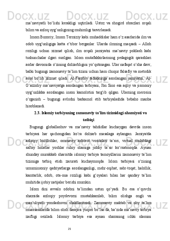 21ma’naviyatli   bo‘lishi   kerakligi   uqtiriladi.   Ustoz   va   shogird   obrazlari   orqali
bilim va axloq uyg‘unligining muhimligi tasvirlanadi.
Imom Buxoriy, Imom Termiziy kabi muhaddislar ham o‘z asarlarida ilm va
odob   uyg‘unligiga   katta   e’tibor   berganlar.   Ularda   ilmning   maqsadi   –   Alloh
roziligi   uchun   xizmat   qilish,   ilm   orqali   jamiyatni   ma’naviy   poklash   kabi
tushunchalar   ilgari   surilgan.   Islom   mutafakkirlarining   pedagogik   qarashlari
asrlar davomida o‘zining dolzarbligini yo‘qotmagan. Ular nafaqat o‘sha davr,
balki bugungi zamonaviy ta’lim tizimi uchun ham chuqur falsafiy va metodik
asos   bo‘lib   xizmat   qiladi.   Al-Farobiy   tafakkurga   asoslangan   jamiyatni,   Al-
G‘azzoliy ma’naviyatga asoslangan tarbiyani, Ibn Sino esa aqliy va jismoniy
uyg‘unlikka   asoslangan   inson   kamolotini   targ‘ib   qilgan.   Ularning   merosini
o‘rganish   –   bugungi   avlodni   barkamol   etib   tarbiyalashda   bebaho   manba
hisoblanadi.
2.3. Islomiy tarbiyaning zamonaviy ta’lim tizimidagi ahamiyati va
tatbiqi
Bugungi   globallashuv   va   ma’naviy   tahdidlar   kuchaygan   davrda   inson
tarbiyasi   har   qachongidan   ko‘ra   dolzarb   masalaga   aylangan.   Jamiyatda
axloqiy   buzilishlar,   ommaviy   axborot   vositalari   ta’siri,   virtual   muhitdagi
salbiy   holatlar   yoshlar   ruhiy   olamiga   jiddiy   ta’sir   ko‘rsatmoqda.   Aynan
shunday   murakkab   sharoitda   islomiy   tarbiya   tamoyillarini   zamonaviy   ta’lim
tizimiga   tatbiq   etish   zarurati   kuchaymoqda.   Islom   tarbiyasi   o‘zining
umuminsoniy   qadriyatlarga   asoslanganligi,   mehr-oqibat,   sabr-toqat,   halollik,
kamtarlik,   odob,   ota-ona   roziligi   kabi   g‘oyalari   bilan   har   qanday   ta’lim
muhitida ijobiy natijalar berishi mumkin.
Islom   dini   avvalo   odobni   ta’limdan   ustun   qo‘yadi.   Bu   esa   o‘quvchi
shaxsida   axloqiy   poydevorni   mustahkamlab,   bilim   olishga   ongli   va
mas’uliyatli   yondashuvni   shakllantiradi.   Zamonaviy   maktab   va   oliy   ta’lim
muassasalarida bilim olish darajasi yuqori bo‘lsa-da, ba’zida ma’naviy tarbiya
zaifligi   seziladi.   Islomiy   tarbiya   esa   aynan   shaxsning   ichki   olamini 
