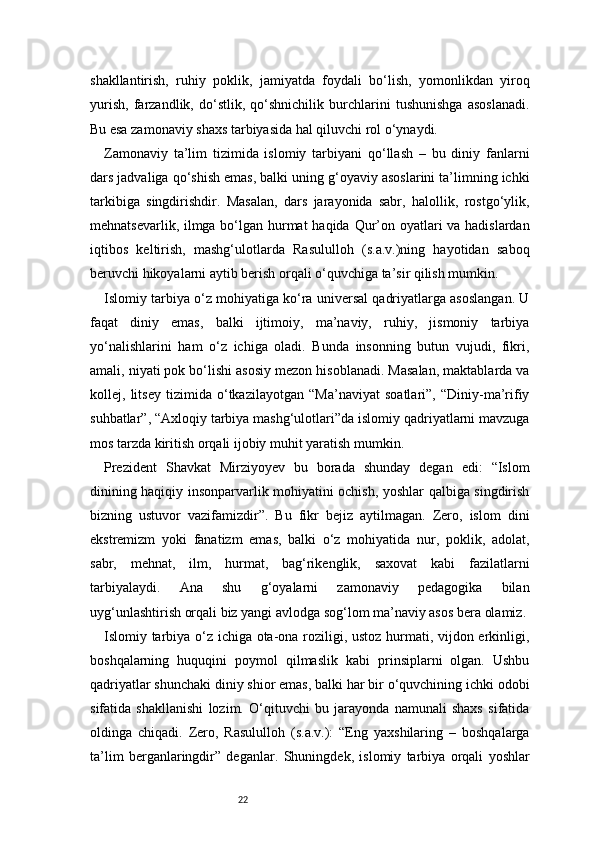 22shakllantirish,   ruhiy   poklik,   jamiyatda   foydali   bo‘lish,   yomonlikdan   yiroq
yurish,   farzandlik,   do‘stlik,   qo‘shnichilik   burchlarini   tushunishga   asoslanadi.
Bu esa zamonaviy shaxs tarbiyasida hal qiluvchi rol o‘ynaydi.
Zamonaviy   ta’lim   tizimida   islomiy   tarbiyani   qo‘llash   –   bu   diniy   fanlarni
dars jadvaliga qo‘shish emas, balki uning g‘oyaviy asoslarini ta’limning ichki
tarkibiga   singdirishdir.   Masalan,   dars   jarayonida   sabr,   halollik,   rostgo‘ylik,
mehnatsevarlik, ilmga bo‘lgan hurmat  haqida Qur’on oyatlari va hadislardan
iqtibos   keltirish,   mashg‘ulotlarda   Rasululloh   (s.a.v.)ning   hayotidan   saboq
beruvchi hikoyalarni aytib berish orqali o‘quvchiga ta’sir qilish mumkin.
Islomiy tarbiya o‘z mohiyatiga ko‘ra universal qadriyatlarga asoslangan. U
faqat   diniy   emas,   balki   ijtimoiy,   ma’naviy,   ruhiy,   jismoniy   tarbiya
yo‘nalishlarini   ham   o‘z   ichiga   oladi.   Bunda   insonning   butun   vujudi,   fikri,
amali, niyati pok bo‘lishi asosiy mezon hisoblanadi. Masalan, maktablarda va
kollej,   litsey   tizimida   o‘tkazilayotgan   “Ma’naviyat   soatlari”,   “Diniy-ma’rifiy
suhbatlar”, “Axloqiy tarbiya mashg‘ulotlari”da islomiy qadriyatlarni mavzuga
mos tarzda kiritish orqali ijobiy muhit yaratish mumkin.
Prezident   Shavkat   Mirziyoyev   bu   borada   shunday   degan   edi:   “Islom
dinining haqiqiy insonparvarlik mohiyatini ochish, yoshlar qalbiga singdirish
bizning   ustuvor   vazifamizdir”.   Bu   fikr   bejiz   aytilmagan.   Zero,   islom   dini
ekstremizm   yoki   fanatizm   emas,   balki   o‘z   mohiyatida   nur,   poklik,   adolat,
sabr,   mehnat,   ilm,   hurmat,   bag‘rikenglik,   saxovat   kabi   fazilatlarni
tarbiyalaydi.   Ana   shu   g‘oyalarni   zamonaviy   pedagogika   bilan
uyg‘unlashtirish orqali biz yangi avlodga sog‘lom ma’naviy asos bera olamiz.
Islomiy tarbiya o‘z ichiga ota-ona roziligi, ustoz hurmati, vijdon erkinligi,
boshqalarning   huquqini   poymol   qilmaslik   kabi   prinsiplarni   olgan.   Ushbu
qadriyatlar shunchaki diniy shior emas, balki har bir o‘quvchining ichki odobi
sifatida   shakllanishi   lozim.   O‘qituvchi   bu   jarayonda   namunali   shaxs   sifatida
oldinga   chiqadi.   Zero,   Rasululloh   (s.a.v.):   “Eng   yaxshilaring   –   boshqalarga
ta’lim   berganlaringdir”   deganlar.   Shuningdek,   islomiy   tarbiya   orqali   yoshlar 