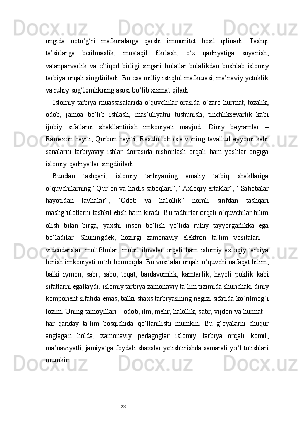 23ongida   noto‘g‘ri   mafkuralarga   qarshi   immunitet   hosil   qilinadi.   Tashqi
ta’sirlarga   berilmaslik,   mustaqil   fikrlash,   o‘z   qadriyatiga   suyanish,
vatanparvarlik   va   e’tiqod   birligi   singari   holatlar   bolalikdan   boshlab   islomiy
tarbiya orqali singdiriladi. Bu esa milliy istiqlol mafkurasi, ma’naviy yetuklik
va ruhiy sog‘lomlikning asosi bo‘lib xizmat qiladi.
Islomiy tarbiya muassasalarida  o‘quvchilar orasida o‘zaro hurmat, tozalik,
odob,   jamoa   bo‘lib   ishlash,   mas’uliyatni   tushunish,   tinchliksevarlik   kabi
ijobiy   sifatlarni   shakllantirish   imkoniyati   mavjud.   Diniy   bayramlar   –
Ramazon hayiti, Qurbon hayiti, Rasululloh (s.a.v.)ning tavallud ayyomi kabi
sanalarni   tarbiyaviy   ishlar   doirasida   nishonlash   orqali   ham   yoshlar   ongiga
islomiy qadriyatlar singdiriladi.
Bundan   tashqari,   islomiy   tarbiyaning   amaliy   tatbiq   shakllariga
o‘quvchilarning “Qur’on va hadis saboqlari”, “Axloqiy ertaklar”, “Sahobalar
hayotidan   lavhalar”,   “Odob   va   halollik”   nomli   sinfdan   tashqari
mashg‘ulotlarni tashkil etish ham kiradi. Bu tadbirlar orqali o‘quvchilar bilim
olish   bilan   birga,   yaxshi   inson   bo‘lish   yo‘lida   ruhiy   tayyorgarlikka   ega
bo‘ladilar.   Shuningdek,   hozirgi   zamonaviy   elektron   ta’lim   vositalari   –
videodarslar,   multfilmlar,   mobil   ilovalar   orqali   ham   islomiy   axloqiy   tarbiya
berish imkoniyati ortib bormoqda. Bu vositalar orqali o‘quvchi nafaqat bilim,
balki   iymon,   sabr,   sabo,   toqat,   bardavomlik,   kamtarlik,   hayoli   poklik   kabi
sifatlarni egallaydi.   islomiy tarbiya zamonaviy ta’lim tizimida shunchaki diniy
komponent sifatida emas, balki shaxs tarbiyasining negizi sifatida ko‘rilmog‘i
lozim. Uning tamoyillari – odob, ilm, mehr, halollik, sabr, vijdon va hurmat –
har   qanday   ta’lim   bosqichida   qo‘llanilishi   mumkin.   Bu   g‘oyalarni   chuqur
anglagan   holda,   zamonaviy   pedagoglar   islomiy   tarbiya   orqali   komil,
ma’naviyatli, jamiyatga foydali shaxslar yetishtirishda samarali yo‘l tutishlari
mumkin. 