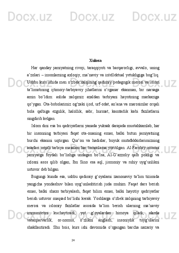 24 Xulosa
Har   qanday   jamiyatning   rivoji,   taraqqiyoti   va   barqarorligi,   avvalo,   uning
a’zolari  – insonlarning axloqiy, ma’naviy va intellektual  yetukligiga bog‘liq.
Ushbu kurs ishida men o‘zbek xalqining qadimiy pedagogik merosi va islom
ta’limotining   ijtimoiy-tarbiyaviy   jihatlarini   o‘rganar   ekanman,   bir   narsaga
amin   bo‘ldim:   aslida   xalqimiz   azaldan   tarbiyani   hayotining   markaziga
qo‘ygan. Ota-bobolarimiz og‘zaki ijod, urf-odat, an’ana va marosimlar orqali
bola   qalbiga   ezgulik,   halollik,   sabr,   hurmat,   kamtarlik   kabi   fazilatlarni
singdirib kelgan.
Islom dini esa bu qadriyatlarni yanada yuksak darajada mustahkamlab, har
bir   insonning   tarbiyasi   faqat   ota-onaning   emas,   balki   butun   jamiyatning
burchi   ekanini   uqtirgan.   Qur’on   va   hadislar,   buyuk   mutafakkirlarimizning
asarlari orqali tarbiya masalasi  har tomonlama yoritilgan. Al-Farobiy insonni
jamiyatga   foydali   bo‘lishga   undagan   bo‘lsa,   Al-G‘azzoliy   qalb   pokligi   va
ixlosni   asos   qilib   olgan,   Ibn   Sino   esa   aql,   jismoniy   va   ruhiy   uyg‘unlikni
ustuvor deb bilgan.
Bugungi   kunda   esa,   ushbu   qadimiy   g‘oyalarni   zamonaviy   ta’lim   tizimida
yangicha   yondashuv   bilan   uyg‘unlashtirish   juda   muhim.   Faqat   dars   berish
emas,   balki   shaxs   tarbiyalash,   faqat   bilim   emas,   balki   hayotiy   qadriyatlar
berish ustuvor maqsad bo‘lishi  kerak. Yoshlarga o‘zbek xalqining tarbiyaviy
merosi   va   islomiy   fazilatlar   asosida   ta’lim   berish   ularning   ma’naviy
immunitetini   kuchaytiradi,   yot   g‘oyalardan   himoya   qiladi,   ularda
vatanparvarlik,   or-nomus,   o‘zlikni   anglash,   insoniylik   tuyg‘ularini
shakllantiradi.   Shu   bois,   kurs   ishi   davomida   o‘rgangan   barcha   nazariy   va 