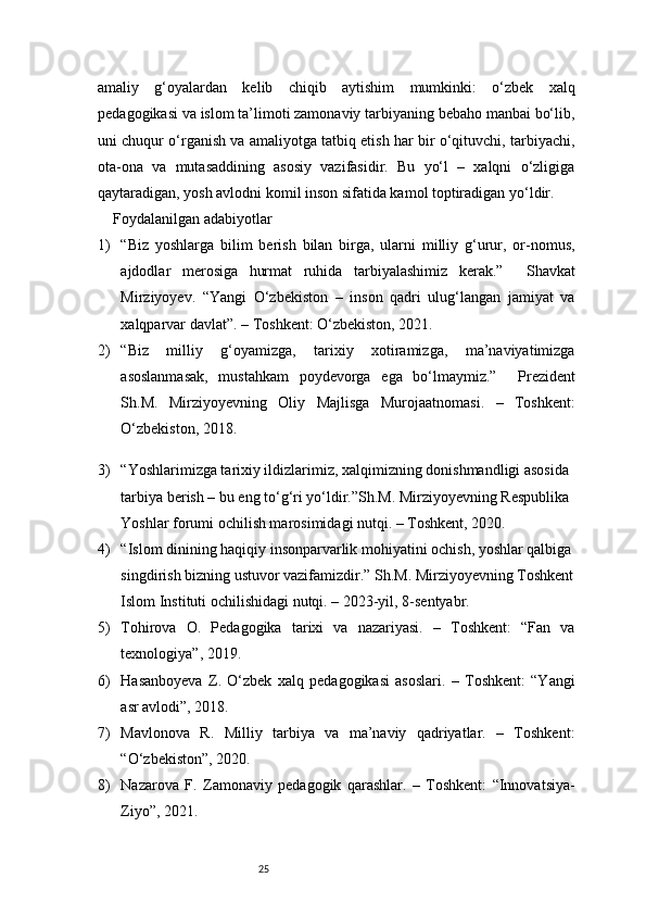 25amaliy   g‘oyalardan   kelib   chiqib   aytishim   mumkinki:   o‘zbek   xalq
pedagogikasi va islom ta’limoti zamonaviy tarbiyaning bebaho manbai bo‘lib,
uni chuqur o‘rganish va amaliyotga tatbiq etish har bir o‘qituvchi, tarbiyachi,
ota-ona   va   mutasaddining   asosiy   vazifasidir.   Bu   yo‘l   –   xalqni   o‘zligiga
qaytaradigan, yosh avlodni komil inson sifatida kamol toptiradigan yo‘ldir.
Foydalanilgan adabiyotlar
1) “Biz   yoshlarga   bilim   berish   bilan   birga,   ularni   milliy   g‘urur,   or-nomus,
ajdodlar   merosiga   hurmat   ruhida   tarbiyalashimiz   kerak.”     Shavkat
Mirziyoyev.   “Yangi   O‘zbekiston   –   inson   qadri   ulug‘langan   jamiyat   va
xalqparvar davlat”. – Toshkent: O‘zbekiston, 2021. 
2) “Biz   milliy   g‘oyamizga,   tarixiy   xotiramizga,   ma’naviyatimizga
asoslanmasak,   mustahkam   poydevorga   ega   bo‘lmaymiz.”     Prezident
Sh.M.   Mirziyoyevning   Oliy   Majlisga   Murojaatnomasi.   –   Toshkent:
O‘zbekiston, 2018.
3) “Yoshlarimizga tarixiy ildizlarimiz, xalqimizning donishmandligi asosida 
tarbiya berish – bu eng to‘g‘ri yo‘ldir.”Sh.M. Mirziyoyevning Respublika 
Yoshlar forumi ochilish marosimidagi nutqi. – Toshkent, 2020.
4) “Islom dinining haqiqiy insonparvarlik mohiyatini ochish, yoshlar qalbiga
singdirish bizning ustuvor vazifamizdir.” Sh.M. Mirziyoyevning Toshkent
Islom Instituti ochilishidagi nutqi. – 2023-yil, 8-sentyabr.
5) Tohirova   O.   Pedagogika   tarixi   va   nazariyasi.   –   Toshkent:   “Fan   va
texnologiya”, 2019.
6) Hasanboyeva   Z.   O‘zbek   xalq   pedagogikasi   asoslari.   –   Toshkent:   “Yangi
asr avlodi”, 2018.
7) Mavlonova   R.   Milliy   tarbiya   va   ma’naviy   qadriyatlar.   –   Toshkent:
“O‘zbekiston”, 2020.
8) Nazarova   F.   Zamonaviy   pedagogik   qarashlar.   –   Toshkent:   “Innovatsiya-
Ziyo”, 2021. 