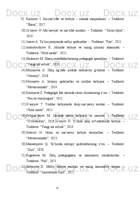 269) Karimov   I.   Ilm-ma’rifat   va   tarbiya   –   yuksak   maqsadimiz.   –   Toshkent:
“Sharq”, 2017.
10) Jo‘rayev   N.   Ma’naviyat   va  ma’rifat   asoslari.   –   Toshkent:   “Turon-Iqbol”,
2019.
11) Juraev A. Ta’lim jarayonida milliy qadriyatlar. – Toshkent: “Fan”, 2021.
12) x udoyberdiyev   B.   Islomda   tarbiya   va   uning   ijtimoiy   ahamiyati.   –
Toshkent: “Hilol-nashr”, 2022.
13) Shukurov M. Sharq mutafakkirlarining pedagogik qarashlari. – Toshkent:
“Yangi asr avlodi”, 2020.
14) Mirzayeva   G.   Xalq   og‘zaki   ijodida   tarbiyaviy   g‘oyalar.   –   Toshkent:
“Nuroniy”, 2018.
15) Normatov   A.   Islomiy   qadriyatlar   va   yoshlar   tarbiyasi.   –   Toshkent:
“Movarounnahr”, 2019.
16) Karimova Z. Pedagogik fikr tarixida islom olimlarining o‘rni. – Toshkent:
“Fan va texnologiya”, 2021.
17) G‘aniyev   T.   Yoshlar   tarbiyasida   diniy-ma’naviy   asoslar.   –   Toshkent:
“Hilol-nashr”, 2022.
18) Ortiqxo‘jayev   M.   Islomda   shaxs   tarbiyasi   va   jamiyat.   –   Toshkent:
“O‘zbekiston”,   2020.Jo‘rayev   N.   O‘zbek   xalq   urf-odatlarida   tarbiya.   –
Toshkent: “Yangi asr avlodi”, 2019.
19) Sobirov   N.   Islom   va   ma’naviy   tarbiya   tamoyillari.   –   Toshkent:
“Movarounnahr”, 2023.
20) Mamatqulov   Q.   Ta’limda   axloqiy   qadriyatlarning   o‘rni.   –   Toshkent:
“Ziyo”, 2020.
21) Ergasheva   M.   Xalq   pedagogikasi   va   zamonaviy   yondashuvlar.   –
Toshkent: “Fan”, 2021.
22) Sattorova   D.   Milliy   tarbiya   asoslari   va   uning   zamonaviy   talqini.   –
Toshkent: “Innovatsiya-Ziyo”, 2022. 