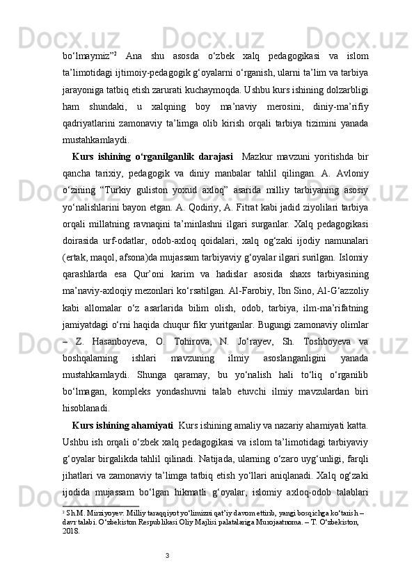 3bo‘lmaymiz” 2
  Ana   shu   asosda   o‘zbek   xalq   pedagogikasi   va   islom
ta’limotidagi ijtimoiy-pedagogik g‘oyalarni o‘rganish, ularni ta’lim va tarbiya
jarayoniga tatbiq etish zarurati kuchaymoqda. Ushbu kurs ishining dolzarbligi
ham   shundaki,   u   xalqning   boy   ma’naviy   merosini,   diniy-ma’rifiy
qadriyatlarini   zamonaviy   ta’limga   olib   kirish   orqali   tarbiya   tizimini   yanada
mustahkamlaydi.
Kurs   ishining   o‘rganilganlik   darajasi     Mazkur   mavzuni   yoritishda   bir
qancha   tarixiy,   pedagogik   va   diniy   manbalar   tahlil   qilingan.   A.   Avloniy
o‘zining   “Turkiy   guliston   yoxud   axloq”   asarida   milliy   tarbiyaning   asosiy
yo‘nalishlarini bayon etgan. A. Qodiriy, A. Fitrat kabi jadid ziyolilari tarbiya
orqali   millatning   ravnaqini   ta’minlashni   ilgari   surganlar.   Xalq   pedagogikasi
doirasida   urf-odatlar,   odob-axloq   qoidalari,   xalq   og‘zaki   ijodiy   namunalari
(ertak, maqol, afsona)da mujassam tarbiyaviy g‘oyalar ilgari surilgan. Islomiy
qarashlarda   esa   Qur’oni   karim   va   hadislar   asosida   shaxs   tarbiyasining
ma’naviy-axloqiy mezonlari ko‘rsatilgan. Al-Farobiy, Ibn Sino, Al-G‘azzoliy
kabi   allomalar   o‘z   asarlarida   bilim   olish,   odob,   tarbiya,   ilm-ma’rifatning
jamiyatdagi o‘rni haqida chuqur fikr yuritganlar. Bugungi zamonaviy olimlar
–   Z.   Hasanboyeva,   O.   Tohirova,   N.   Jo‘rayev,   Sh.   Toshboyeva   va
boshqalarning   ishlari   mavzuning   ilmiy   asoslanganligini   yanada
mustahkamlaydi.   Shunga   qaramay,   bu   yo‘nalish   hali   to‘liq   o‘rganilib
bo‘lmagan,   kompleks   yondashuvni   talab   etuvchi   ilmiy   mavzulardan   biri
hisoblanadi.
Kurs ishining ahamiyati    Kurs ishining amaliy va nazariy ahamiyati katta.
Ushbu  ish  orqali   o‘zbek  xalq  pedagogikasi  va  islom   ta’limotidagi  tarbiyaviy
g‘oyalar birgalikda tahlil qilinadi. Natijada, ularning o‘zaro uyg‘unligi, farqli
jihatlari   va zamonaviy  ta’limga tatbiq  etish  yo‘llari  aniqlanadi.  Xalq  og‘zaki
ijodida   mujassam   bo‘lgan   hikmatli   g‘oyalar,   islomiy   axloq-odob   talablari
2
  Sh.M. Mirziyoyev. Milliy taraqqiyot yo‘limizni qat’iy davom ettirib, yangi bosqichga ko‘tarish – 
davr talabi. O‘zbekiston Respublikasi Oliy Majlisi palatalariga Murojaatnoma. – T.   O‘zbekiston, 
2018. 