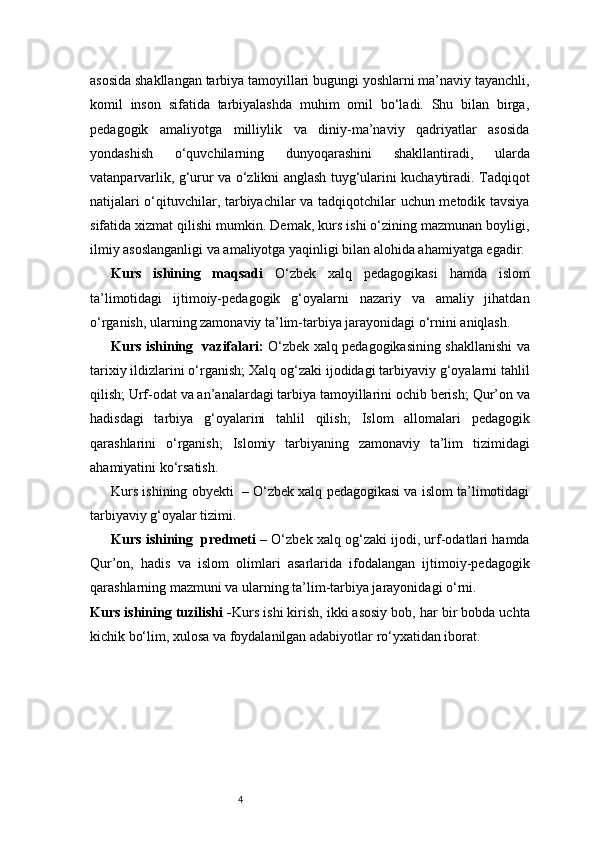 4asosida shakllangan tarbiya tamoyillari bugungi yoshlarni ma’naviy tayanchli,
komil   inson   sifatida   tarbiyalashda   muhim   omil   bo‘ladi.   Shu   bilan   birga,
pedagogik   amaliyotga   milliylik   va   diniy-ma’naviy   qadriyatlar   asosida
yondashish   o‘quvchilarning   dunyoqarashini   shakllantiradi,   ularda
vatanparvarlik, g‘urur va o‘zlikni anglash tuyg‘ularini kuchaytiradi. Tadqiqot
natijalari o‘qituvchilar, tarbiyachilar va tadqiqotchilar uchun metodik tavsiya
sifatida xizmat qilishi mumkin. Demak, kurs ishi o‘zining mazmunan boyligi,
ilmiy asoslanganligi va amaliyotga yaqinligi bilan alohida ahamiyatga egadir.
Kurs   ishining   maqsadi   O‘zbek   xalq   pedagogikasi   hamda   islom
ta’limotidagi   ijtimoiy-pedagogik   g‘oyalarni   nazariy   va   amaliy   jihatdan
o‘rganish, ularning zamonaviy ta’lim-tarbiya jarayonidagi o‘rnini aniqlash.
Kurs ishining     v azifalari:   O‘zbek xalq pedagogikasining shakllanishi va
tarixiy ildizlarini o‘rganish;   Xalq og‘zaki ijodidagi tarbiyaviy g‘oyalarni tahlil
qilish;   Urf-odat va an’analardagi tarbiya tamoyillarini ochib berish;   Qur’on va
hadisdagi   tarbiya   g‘oyalarini   tahlil   qilish;   Islom   allomalari   pedagogik
qarashlarini   o‘rganish;   Islomiy   tarbiyaning   zamonaviy   ta’lim   tizimidagi
ahamiyatini ko‘rsatish.
Kurs ishining obyekti  – O‘zbek xalq pedagogikasi va islom ta’limotidagi
tarbiyaviy g‘oyalar tizimi.
Kurs ishining  predmeti  – O‘zbek xalq og‘zaki ijodi, urf-odatlari hamda
Qur’on,   hadis   va   islom   olimlari   asarlarida   ifodalangan   ijtimoiy-pedagogik
qarashlarning mazmuni va ularning ta’lim-tarbiya jarayonidagi o‘rni.
Kurs ishining tuzilishi  - Kurs ishi kirish, ikki asosiy bob, har bir bobda uchta
kichik bo‘lim, xulosa va foydalanilgan adabiyotlar ro‘yxatidan iborat. 