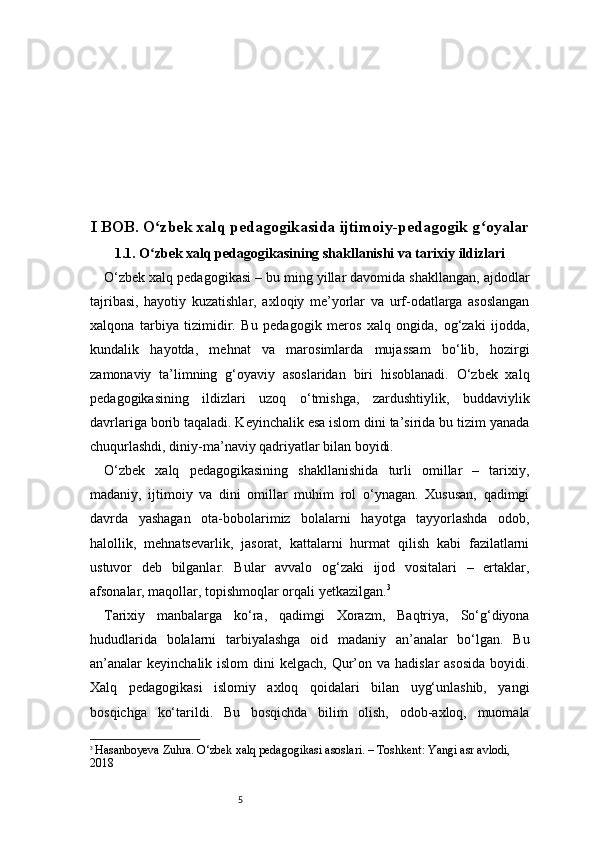 5I BOB. O zbek xalq pedagogikasida ijtimoiy-pedagogik g oyalarʻ ʻ
1.1. O zbek xalq pedagogikasining shakllanishi va tarixiy ildizlari
ʻ
O‘zbek xalq pedagogikasi – bu ming yillar davomida shakllangan, ajdodlar
tajribasi,   hayotiy   kuzatishlar,   axloqiy   me’yorlar   va   urf-odatlarga   asoslangan
xalqona   tarbiya   tizimidir.   Bu   pedagogik   meros   xalq   ongida,   og‘zaki   ijodda,
kundalik   hayotda,   mehnat   va   marosimlarda   mujassam   bo‘lib,   hozirgi
zamonaviy   ta’limning   g‘oyaviy   asoslaridan   biri   hisoblanadi.   O‘zbek   xalq
pedagogikasining   ildizlari   uzoq   o‘tmishga,   zardushtiylik,   buddaviylik
davrlariga borib taqaladi. Keyinchalik esa islom dini ta’sirida bu tizim yanada
chuqurlashdi, diniy-ma’naviy qadriyatlar bilan boyidi.
O‘zbek   xalq   pedagogikasining   shakllanishida   turli   omillar   –   tarixiy,
madaniy,   ijtimoiy   va   dini   omillar   muhim   rol   o‘ynagan.   Xususan,   qadimgi
davrda   yashagan   ota-bobolarimiz   bolalarni   hayotga   tayyorlashda   odob,
halollik,   mehnatsevarlik,   jasorat,   kattalarni   hurmat   qilish   kabi   fazilatlarni
ustuvor   deb   bilganlar.   Bular   avvalo   og‘zaki   ijod   vositalari   –   ertaklar,
afsonalar, maqollar, topishmoqlar orqali yetkazilgan. 3
Tarixiy   manbalarga   ko‘ra,   qadimgi   Xorazm,   Baqtriya,   So‘g‘diyona
hududlarida   bolalarni   tarbiyalashga   oid   madaniy   an’analar   bo‘lgan.   Bu
an’analar  keyinchalik islom  dini  kelgach, Qur’on va hadislar  asosida  boyidi.
Xalq   pedagogikasi   islomiy   axloq   qoidalari   bilan   uyg‘unlashib,   yangi
bosqichga   ko‘tarildi.   Bu   bosqichda   bilim   olish,   odob-axloq,   muomala
3
  Hasanboyeva Zuhra. O‘zbek xalq pedagogikasi asoslari. – Toshkent: Yangi asr avlodi, 
2018 