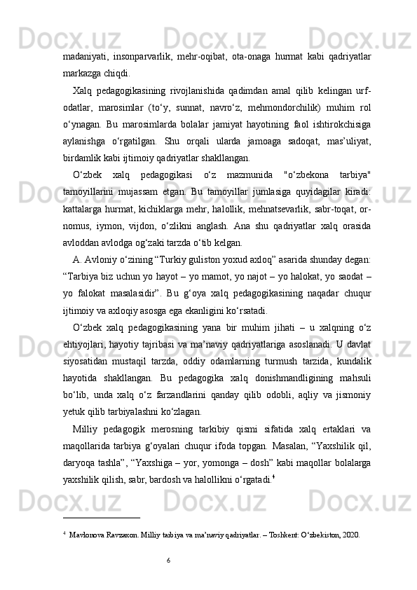 6madaniyati,   insonparvarlik,   mehr-oqibat,   ota-onaga   hurmat   kabi   qadriyatlar
markazga chiqdi.
Xalq   pedagogikasining   rivojlanishida   qadimdan   amal   qilib   kelingan   urf-
odatlar,   marosimlar   (to‘y,   sunnat,   navro‘z,   mehmondorchilik)   muhim   rol
o‘ynagan.   Bu   marosimlarda   bolalar   jamiyat   hayotining   faol   ishtirokchisiga
aylanishga   o‘rgatilgan.   Shu   orqali   ularda   jamoaga   sadoqat,   mas’uliyat,
birdamlik kabi ijtimoiy qadriyatlar shakllangan.
O‘zbek   xalq   pedagogikasi   o‘z   mazmunida   "o‘zbekona   tarbiya"
tamoyillarini   mujassam   etgan.   Bu   tamoyillar   jumlasiga   quyidagilar   kiradi:
kattalarga  hurmat,  kichiklarga  mehr,  halollik,  mehnatsevarlik,  sabr-toqat,  or-
nomus,   iymon,   vijdon,   o‘zlikni   anglash.   Ana   shu   qadriyatlar   xalq   orasida
avloddan avlodga og‘zaki tarzda o‘tib kelgan.
A.  Avloniy o‘zining “Turkiy guliston yoxud axloq” asarida shunday degan:
“Tarbiya biz uchun yo hayot – yo mamot, yo najot – yo halokat, yo saodat –
yo   falokat   masalasidir”.   Bu   g‘oya   xalq   pedagogikasining   naqadar   chuqur
ijtimoiy va axloqiy asosga ega ekanligini ko‘rsatadi.
O‘zbek   xalq   pedagogikasining   yana   bir   muhim   jihati   –   u   xalqning   o‘z
ehtiyojlari,   hayotiy   tajribasi   va   ma’naviy   qadriyatlariga   asoslanadi.   U   davlat
siyosatidan   mustaqil   tarzda,   oddiy   odamlarning   turmush   tarzida,   kundalik
hayotida   shakllangan.   Bu   pedagogika   xalq   donishmandligining   mahsuli
bo‘lib,   unda   xalq   o‘z   farzandlarini   qanday   qilib   odobli,   aqliy   va   jismoniy
yetuk qilib tarbiyalashni ko‘zlagan.
Milliy   pedagogik   merosning   tarkibiy   qismi   sifatida   xalq   ertaklari   va
maqollarida   tarbiya   g‘oyalari   chuqur   ifoda   topgan.   Masalan,   “Yaxshilik   qil,
daryoqa tashla”, “Yaxshiga – yor, yomonga – dosh” kabi maqollar bolalarga
yaxshilik qilish, sabr, bardosh va halollikni o‘rgatadi. 4
4
    Mavlonova Ravzaxon. Milliy tarbiya va ma’naviy qadriyatlar. – Toshkent: O‘zbekiston, 2020. 