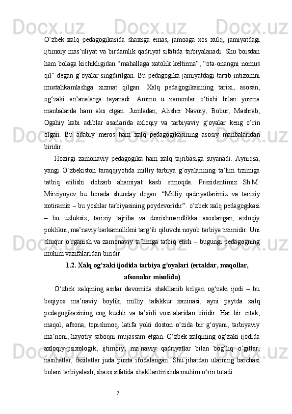 7O‘zbek   xalq   pedagogikasida   shaxsga   emas,   jamoaga   xos   xulq,   jamiyatdagi
ijtimoiy  mas’uliyat  va  birdamlik  qadriyat  sifatida  tarbiyalanadi.  Shu  boisdan
ham   bolaga  kichikligidan  “mahallaga   xatolik  keltirma”,  “ota-onangni  nomus
qil” degan g‘oyalar singdirilgan. Bu pedagogika jamiyatdagi  tartib-intizomni
mustahkamlashga   xizmat   qilgan.   Xalq   pedagogikasining   tarixi,   asosan,
og‘zaki   an’analarga   tayanadi.   Ammo   u   zamonlar   o‘tishi   bilan   yozma
manbalarda   ham   aks   etgan.   Jumladan,   Alisher   Navoiy,   Bobur,   Mashrab,
Ogahiy   kabi   adiblar   asarlarida   axloqiy   va   tarbiyaviy   g‘oyalar   keng   o‘rin
olgan.   Bu   adabiy   meros   ham   xalq   pedagogikasining   asosiy   manbalaridan
biridir.
Hozirgi   zamonaviy   pedagogika   ham   xalq   tajribasiga   suyanadi.   Ayniqsa,
yangi   O‘zbekiston   taraqqiyotida   milliy   tarbiya   g‘oyalarining   ta’lim   tizimiga
tatbiq   etilishi   dolzarb   ahamiyat   kasb   etmoqda.   Prezidentimiz   Sh.M.
Mirziyoyev   bu   borada   shunday   degan:   “Milliy   qadriyatlarimiz   va   tarixiy
xotiramiz – bu yoshlar tarbiyasining poydevoridir”.   o‘zbek xalq pedagogikasi
–   bu   uzluksiz,   tarixiy   tajriba   va   donishmandlikka   asoslangan,   axloqiy
poklikni, ma’naviy barkamollikni targ‘ib qiluvchi noyob tarbiya tizimidir. Uni
chuqur o‘rganish va zamonaviy ta’limga tatbiq etish – bugungi pedagogning
muhim vazifalaridan biridir.
1.2. Xalq og zaki ijodida tarbiya g oyalari (ertaklar, maqollar,ʻ ʻ
afsonalar misolida)
O‘zbek   xalqining   asrlar   davomida   shakllanib   kelgan   og‘zaki   ijodi   –   bu
beqiyos   ma’naviy   boylik,   milliy   tafakkur   xazinasi,   ayni   paytda   xalq
pedagogikasining   eng   kuchli   va   ta’sirli   vositalaridan   biridir.   Har   bir   ertak,
maqol,   afsona,   topishmoq,   latifa   yoki   doston   o‘zida   bir   g‘oyani,   tarbiyaviy
ma’noni, hayotiy saboqni  mujassam  etgan. O‘zbek xalqining og‘zaki  ijodida
axloqiy-psixologik,   ijtimoiy,   ma’naviy   qadriyatlar   bilan   bog‘liq   o‘gitlar,
nasihatlar,   fazilatlar   juda   puxta   ifodalangan.   Shu   jihatdan   ularning   barchasi
bolani tarbiyalash, shaxs sifatida shakllantirishda muhim o‘rin tutadi. 