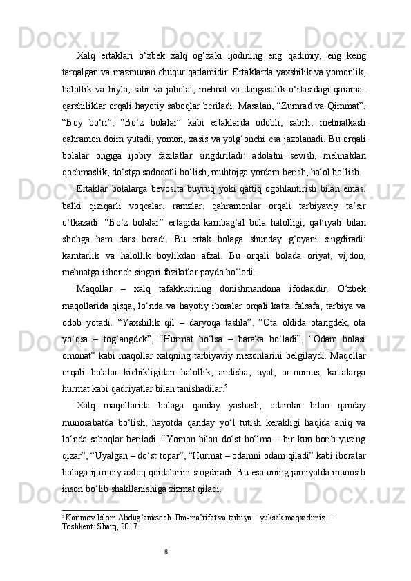 8Xalq   ertaklari   o‘zbek   xalq   og‘zaki   ijodining   eng   qadimiy,   eng   keng
tarqalgan va mazmunan chuqur qatlamidir. Ertaklarda yaxshilik va yomonlik,
halollik   va   hiyla,   sabr   va   jaholat,   mehnat   va   dangasalik   o‘rtasidagi   qarama-
qarshiliklar orqali hayotiy saboqlar beriladi. Masalan, “Zumrad va Qimmat”,
“Boy   bo‘ri”,   “Bo‘z   bolalar”   kabi   ertaklarda   odobli,   sabrli,   mehnatkash
qahramon doim yutadi, yomon, xasis va yolg‘onchi esa jazolanadi. Bu orqali
bolalar   ongiga   ijobiy   fazilatlar   singdiriladi:   adolatni   sevish,   mehnatdan
qochmaslik, do‘stga sadoqatli bo‘lish, muhtojga yordam berish, halol bo‘lish.
Ertaklar   bolalarga   bevosita   buyruq   yoki   qattiq   ogohlantirish   bilan   emas,
balki   qiziqarli   voqealar,   ramzlar,   qahramonlar   orqali   tarbiyaviy   ta’sir
o‘tkazadi.   “Bo‘z   bolalar”   ertagida   kambag‘al   bola   halolligi,   qat’iyati   bilan
shohga   ham   dars   beradi.   Bu   ertak   bolaga   shunday   g‘oyani   singdiradi:
kamtarlik   va   halollik   boylikdan   afzal.   Bu   orqali   bolada   oriyat,   vijdon,
mehnatga ishonch singari fazilatlar paydo bo‘ladi.
Maqollar   –   xalq   tafakkurining   donishmandona   ifodasidir.   O‘zbek
maqollarida   qisqa,   lo‘nda   va   hayotiy   iboralar   orqali   katta   falsafa,   tarbiya   va
odob   yotadi.   “Yaxshilik   qil   –   daryoqa   tashla”,   “Ota   oldida   otangdek,   ota
yo‘qsa   –   tog‘angdek”,   “Hurmat   bo‘lsa   –   baraka   bo‘ladi”,   “Odam   bolasi
omonat” kabi  maqollar  xalqning tarbiyaviy mezonlarini  belgilaydi. Maqollar
orqali   bolalar   kichikligidan   halollik,   andisha,   uyat,   or-nomus,   kattalarga
hurmat kabi qadriyatlar bilan tanishadilar. 5
Xalq   maqollarida   bolaga   qanday   yashash,   odamlar   bilan   qanday
munosabatda   bo‘lish,   hayotda   qanday   yo‘l   tutish   kerakligi   haqida   aniq   va
lo‘nda  saboqlar   beriladi.  “Yomon   bilan   do‘st   bo‘lma  –  bir   kun  borib  yuzing
qizar”, “Uyalgan – do‘st topar”, “Hurmat – odamni odam qiladi” kabi iboralar
bolaga ijtimoiy axloq qoidalarini singdiradi. Bu esa uning jamiyatda munosib
inson bo‘lib shakllanishiga xizmat qiladi.
5
  Karimov Islom Abdug‘anievich. Ilm-ma’rifat va tarbiya – yuksak maqsadimiz. – 
Toshkent: Sharq, 2017. 
