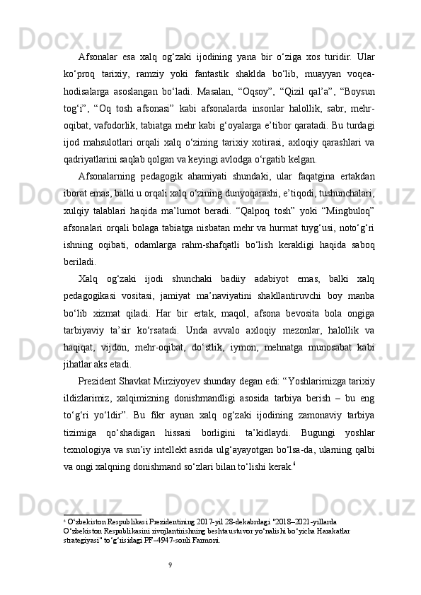 9Afsonalar   esa   xalq   og‘zaki   ijodining   yana   bir   o‘ziga   xos   turidir.   Ular
ko‘proq   tarixiy,   ramziy   yoki   fantastik   shaklda   bo‘lib,   muayyan   voqea-
hodisalarga   asoslangan   bo‘ladi.   Masalan,   “Oqsoy”,   “Qizil   qal’a”,   “Boysun
tog‘i”,   “Oq   tosh   afsonasi”   kabi   afsonalarda   insonlar   halollik,   sabr,   mehr-
oqibat, vafodorlik, tabiatga mehr kabi g‘oyalarga e’tibor qaratadi. Bu turdagi
ijod   mahsulotlari   orqali   xalq   o‘zining   tarixiy   xotirasi,   axloqiy   qarashlari   va
qadriyatlarini saqlab qolgan va keyingi avlodga o‘rgatib kelgan.
Afsonalarning   pedagogik   ahamiyati   shundaki,   ular   faqatgina   ertakdan
iborat emas, balki u orqali xalq o‘zining dunyoqarashi, e’tiqodi, tushunchalari,
xulqiy   talablari   haqida   ma’lumot   beradi.   “Qalpoq   tosh”   yoki   “Mingbuloq”
afsonalari orqali bolaga tabiatga nisbatan mehr va hurmat tuyg‘usi, noto‘g‘ri
ishning   oqibati,   odamlarga   rahm-shafqatli   bo‘lish   kerakligi   haqida   saboq
beriladi.
Xalq   og‘zaki   ijodi   shunchaki   badiiy   adabiyot   emas,   balki   xalq
pedagogikasi   vositasi,   jamiyat   ma’naviyatini   shakllantiruvchi   boy   manba
bo‘lib   xizmat   qiladi.   Har   bir   ertak,   maqol,   afsona   bevosita   bola   ongiga
tarbiyaviy   ta’sir   ko‘rsatadi.   Unda   avvalo   axloqiy   mezonlar,   halollik   va
haqiqat,   vijdon,   mehr-oqibat,   do‘stlik,   iymon,   mehnatga   munosabat   kabi
jihatlar aks etadi.
Prezident Shavkat Mirziyoyev shunday degan edi: “Yoshlarimizga tarixiy
ildizlarimiz,   xalqimizning   donishmandligi   asosida   tarbiya   berish   –   bu   eng
to‘g‘ri   yo‘ldir”.   Bu   fikr   aynan   xalq   og‘zaki   ijodining   zamonaviy   tarbiya
tizimiga   qo‘shadigan   hissasi   borligini   ta’kidlaydi.   Bugungi   yoshlar
texnologiya va sun’iy intellekt asrida ulg‘ayayotgan bo‘lsa-da, ularning qalbi
va ongi xalqning donishmand so‘zlari bilan to‘lishi kerak. 6
6
  O‘zbekiston Respublikasi Prezidentining 2017-yil 28-dekabrdagi   "2018–2021-yillarda  
O‘zbekiston Respublikasini rivojlantirishning beshta ustuvor yo‘nalishi bo‘yicha Harakatlar  
strategiyasi" to‘g‘risidagi PF–4947-sonli Farmoni. 