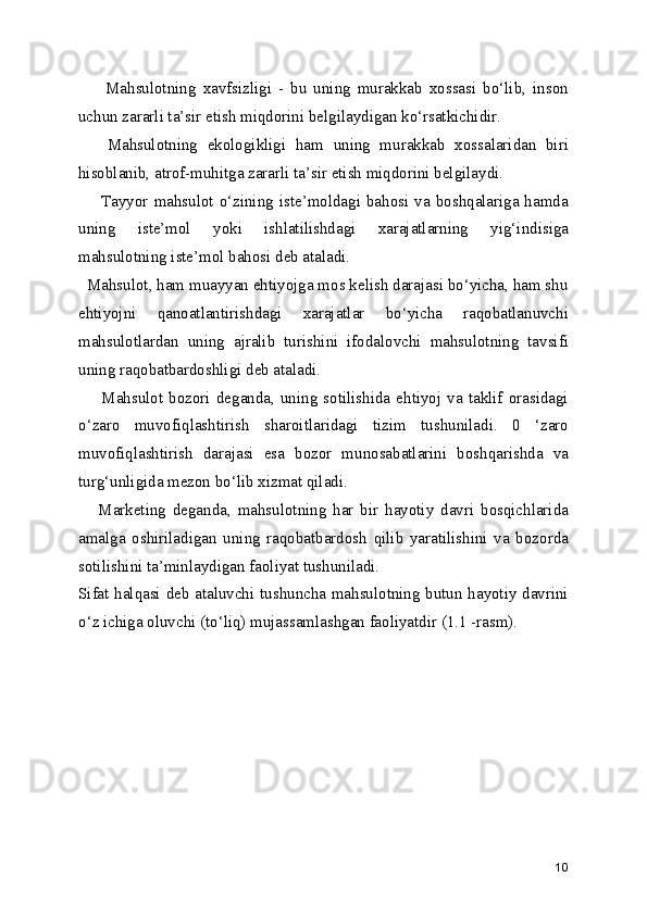         Mahsulotning   xavfsizligi   -   bu   uning   murakkab   xossasi   bo‘lib,   inson
uchun zararli ta’sir etish miqdorini belgilaydigan ko‘rsatkichidir. 
      Mahsulotning   ekologikligi   ham   uning   murakkab   xossalaridan   biri
hisoblanib, atrof-muhitga zararli ta’sir etish miqdorini belgilaydi.
       Tayyor mahsulot  o‘zining iste’moldagi bahosi  va  boshqalariga hamda
uning   iste’mol   yoki   ishlatilishdagi   xarajatlarning   yig‘indisiga
mahsulotning iste’mol bahosi deb ataladi. 
  Mahsulot, ham muayyan ehtiyojga mos kelish darajasi bo‘yicha, ham shu
ehtiyojni   qanoatlantirishdagi   xarajatlar   bo‘yicha   raqobatlanuvchi
mahsulotlardan   uning   ajralib   turishini   ifodalovchi   mahsulotning   tavsifi
uning raqobatbardoshligi deb ataladi.
        Mahsulot   bozori   deganda,  uning  sotilishida   ehtiyoj   va   taklif   orasidagi
o‘zaro   muvofiqlashtirish   sharoitlaridagi   tizim   tushuniladi.   0   ‘zaro
muvofiqlashtirish   darajasi   esa   bozor   munosabatlarini   boshqarishda   va
turg‘unligida mezon bo‘lib xizmat qiladi. 
      Marketing   deganda,   mahsulotning   har   bir   hayotiy   davri   bosqichlarida
amalga   oshiriladigan   uning   raqobatbardosh   qilib   yaratilishini   va   bozorda
sotilishini ta’minlaydigan faoliyat tushuniladi.
Sifat halqasi deb ataluvchi tushuncha mahsulotning butun hayotiy davrini
o‘z ichiga oluvchi (to‘liq) mujassamlashgan faoliyatdir (1.1 -rasm).
10 