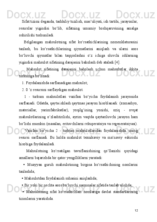    Sifat tizimi deganda, tashkiliy tuzilish, mas’uliyati, ish tartibi, jarayonlar,
resurslar   yigindisi   bo‘lib,   sifatning   umumiy   boshqaruvining   amalga
oshirilishi tushuniladi. 
    Belgilangan   mahsulotning   sifat   ko‘rsatkichlarining   nomenklaturasini
tanlash,   bu   ko‘rsatkichlarining   qiymatlarini   aniqlash   va   ularni   asos
bo‘luvchi   qiymatlar   bilan   taqqoslashni   o‘z   ichiga   oluvchi   ishlarning
yigindisi mahsulot sifatining darajasini baholash deb ataladi [4].
      Mahsulot   sifatining   darajasini   baholash   uchun   mahsulotlar   ikkita
turkumga bo‘linadi:
   1. Foydalanishda sarflanadigan mahsulot;
   2. 0 ‘z resursini sarflaydigan mahsulot. 
    1   -   turkum   mahsulotlari   vazifasi   bo‘yicha   foydalanish   jarayonida
sarflanadi. Odatda, qayta ishlash qaytmas jarayon hisoblanadi: (xomashyo,
materiallar,   yarimfabrikatlar),   yoqilg‘ining   yonishi,   oziq   -   ovqat
mahsulotlarining   o‘zlashtirilishi,   ayrim   vaqtda   qaytariluvchi   jarayon   ham
bo‘lishi mumkin (masalan, erituvchilarni rekuperatsiya va regeneratsiyasi).
      Vazifasi   bo‘yicha   2   -   turkum   mahsulotlaridan   foydalanishda,   uning
resursi   sarflanadi.   Bu   holda   mahsulot   texnikaviy   va   ma’naviy   eskirishi
hisobiga foydalaniladi. 
    Mahsulotning   ko‘rsatilgan   tavsiflanishining   qo‘llanishi   quyidagi
amallarni bajarishda bir qator yengilliklarni yaratadi: 
    •   Muayyan   guruh   mahsulotining   birgina   ko‘rsatkichining   nomlarini
tanlashda; 
   • Mahsulotdan foydalanish sohasini aniqlashda;
   • Bir yoki bir nechta asos bo‘luvchi namunalar sifatida tanlab olishda;
    •   Mahsulotning   sifat   ko‘rsatkichlari   nomlariga   davlat   standartlarining
tizimlarini yaratishda.
12 