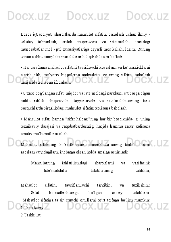 Bozor   iqtisodiyoti   sharoitlarida   mahsulot   sifatini   baholash   uchun   ilmiy   -
uslubiy   ta’minlash,   ishlab   chiqaruvchi   va   iste’molchi   orasidagi
munosabatlar mol - pul xususiyatlariga deyarli mos kelishi lozim. Buning
uchun ushbu kompleks masalalarni hal qilish lozim bo‘ladi:
• Har taraflama mahsulot sifatini tavsiflovchi xossalami va ko‘rsatkichlarni
ajratib   olib,   me’yoriy   hujjatlarda   mahsulotni   va   uning   sifatini   baholash
natijasida xolisona ifodalash;
• 0‘zaro bog‘langan sifat, miqdor va iste’moldagi narxlarni e’tiborga olgan
holda   ishlab   chiqaruvchi,   tayyorlovchi   va   iste’molchilarning   turli
bosqichlarda birgalikdagi mahsulot sifatini xolisona baholash;
•   Mahsulot   sifati   hamda   “sifat   halqasi”ning   har   bir   bosqichida-   gi   uning
texnikaviy   darajasi   va   raqobatbardoshligi   haqida   hamma   zarur   xolisona
amaliy ma’lumotlarni olish.
Mahsulot   sifatining   ko‘rsatkichlari   nomenklaturasining   tanlab   olishni
asoslash quyidagilarni inobatga olgan holda amalga oshiriladi:
Mahsulotning   ishlatilishidagi   sharoitlarni   va   vazifasini;
  Iste’molchilar   talablarining   tahlilini;
 
Mahsulot   sifatini   tavsiflanuvchi   tarkibini   va   tuzilishini;
  Sifat   ko‘rsatkichlariga   bo‘lgan   asosiy   talablarni.
  Mahsulot   sifatiga   ta’sir   etuvchi   omillarni   to‘rt   toifaga   bo‘lish   mumkin:
1.Texnikaviy;
2.Tashkiliy;
14 