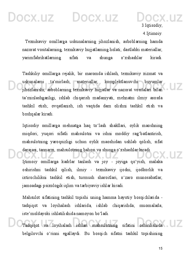   3.Iqtisodiy;
  4.Ijtimoiy.
  Texnikaviy   omillarga   uskunalarning   jihozlanish,   asboblarning   hamda
nazorat vositalarning, texnikaviy hujjatlaming holati; dastlabki materiallar,
yarimfabrikatlarning   sifati   va   shunga   o‘xshashlar   kiradi.
 
Tashkiliy   omillarga   rejalik,   bir   maromda   ishlash,   texnikaviy   xizmat   va
uskunalarni   ta’mirlash;   materiallar,   komplektlanuvchi   buyumlar
jihozlanishi,   asboblarning   texnikaviy   hujjatlar   va   nazorat   vositalari   bilan
ta’minlashganligi,   ishlab   chiqarish   madaniyati,   mehnatni   ilmiy   asosda
tashkil   etish;   ovqatlanish,   ish   vaqtida   dam   olishni   tashkil   etish   va
boshqalar kiradi.
Iqtisodiy   omillarga   mehnatga   haq   to‘lash   shakllari,   oylik   maoshning
miqdori;   yuqori   sifatli   mahsulotni   va   ishni   moddiy   rag‘batlantirish,
mahsulotning   yaroqsizligi   uchun   oylik   maoshidan   ushlab   qolish,   sifat
darajasi, tannarxi, mahsulotning bahosi va shunga o‘xshashlar kiradi.
Ijtimoiy   omillarga   kadrlar   tanlash   va   joy   -   joyiga   qo‘yish,   malaka
oshirishni   tashkil   qilish,   ilmiy   -   texnikaviy   ijodni,   ijodkorlik   va
ixtirochilikni   tashkil   etish,   turmush   sharoitlari,   o‘zaro   munosabatlar,
jamoadagi psixologik iqlim va tarbiyaviy ishlar kiradi.
Mahsulot   sifatining   tashkil   topishi   uning   hamma   hayotiy   bosqichlarida   -
tadqiqot   va   loyihalash   ishlarida,   ishlab   chiqarishda;   muomalada;
iste’moldayoki ishlatilishida namoyon bo‘ladi.
Tadqiqot   va   loyihalash   ishlari   mahsulotning   sifatini   oshirilishida
belgilovchi   o‘rinni   egallaydi.   Bu   bosqich   sifatni   tashkil   topishining
15 