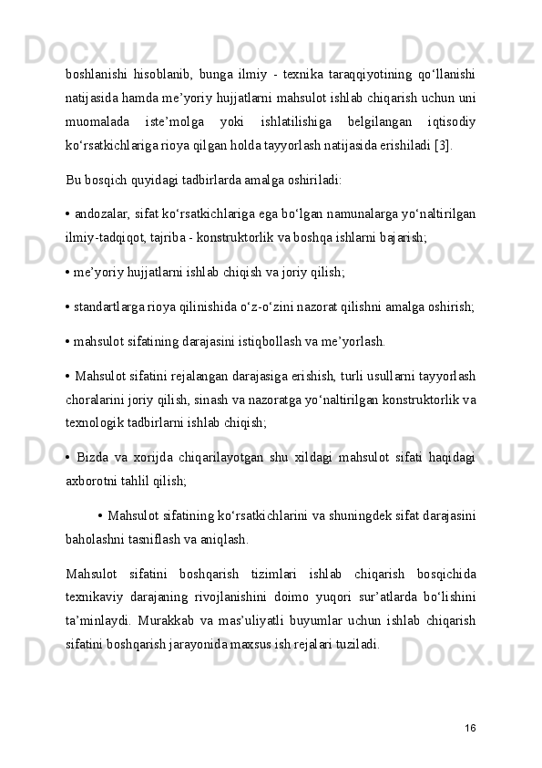 boshlanishi   hisoblanib,   bunga   ilmiy   -   texnika   taraqqiyotining   qo‘llanishi
natijasida hamda me’yoriy hujjatlarni mahsulot ishlab chiqarish uchun uni
muomalada   iste’molga   yoki   ishlatilishiga   belgilangan   iqtisodiy
ko‘rsatkichlariga rioya qilgan holda tayyorlash natijasida erishiladi [3].
Bu bosqich quyidagi tadbirlarda amalga oshiriladi:
• andozalar, sifat ko‘rsatkichlariga ega bo‘lgan namunalarga yo‘naltirilgan
ilmiy-tadqiqot, tajriba - konstruktorlik va boshqa ishlarni bajarish;
• me’yoriy hujjatlarni ishlab chiqish va joriy qilish;
• standartlarga rioya qilinishida o‘z-o‘zini nazorat qilishni amalga oshirish;
• mahsulot sifatining darajasini istiqbollash va me’yorlash.
• Mahsulot sifatini rejalangan darajasiga erishish, turli usullarni tayyorlash
choralarini joriy qilish, sinash va nazoratga yo‘naltirilgan konstruktorlik va
texnologik tadbirlarni ishlab chiqish;
•   Bizda   va   xorijda   chiqarilayotgan   shu   xildagi   mahsulot   sifati   haqidagi
axborotni tahlil qilish; 
• Mahsulot sifatining ko‘rsatkichlarini va shuningdek sifat darajasini
baholashni tasniflash va aniqlash.
Mahsulot   sifatini   boshqarish   tizimlari   ishlab   chiqarish   bosqichida
texnikaviy   darajaning   rivojlanishini   doimo   yuqori   sur’atlarda   bo‘lishini
ta’minlaydi.   Murakkab   va   mas’uliyatli   buyumlar   uchun   ishlab   chiqarish
sifatini boshqarish jarayonida maxsus ish rejalari tuziladi.
16 