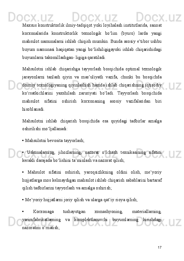 Maxsus konstruktorlik ilmiy-tadqiqot yoki loyihalash institutlarida, sanoat
korxonalarida   konstruktorlik   texnologik   bo‘lim   (byuro)   larda   yangi
mahsulot namunalarni ishlab chiqish mumkin. Bunda asosiy e’tibor ushbu
buyum   namunasi   haqiqatan   yangi   bo‘lishiligigayoki   ishlab   chiqarishidagi
buyumlarni takomillashgan- ligiga qaratiladi.
Mahsulotni   ishlab   chiqarishga   tayyorlash   bosqichida   optimal   texnologik
jarayonlarni   tanlash   qiyin   va   mas’uliyatli   vazifa,   chunki   bu   bosqichda
doimiy texnologiyaning qiyinlashish hamda ishlab chiqarishning iqtisodiy
ko‘rsatkichlarini   yaxshilash   zaruriyati   bo‘ladi.   Tayyorlash   bosqichida
mahsulot   sifatini   oshirish   korxonaning   asosiy   vazifalaridan   biri
hisoblanadi.
Mahsulotni   ishlab   chiqarish   bosqichida   esa   quyidagi   tadbirlar   amalga
oshirilishi mo‘ljallanadi:
• Mahsulotni bevosita tayyorlash;
•   Uskunalarning,   jihozlarning,   nazorat   o‘lchash   texnikasining   sifatini
kerakli darajada bo‘lishini ta’minlash va nazorat qilish;
•   Mahsulot   sifatini   oshirish,   yaroqsizlikning   oldini   olish,   me’yoriy
hujjatlarga mos kelmaydigan mahsulot ishlab chiqarish sabablarini bartaraf
qilish tadbirlarini tayyorlash va amalga oshirish;
• Me’yoriy hujjatlarni joriy qilish va ularga qat’iy rioya qilish;
•   Korxonaga   tushayotgan   xomashyoning,   materiallarning,
yarimfabrikatlarning   va   komplektlanuvchi   buyumlarning   kirishdagi
nazoratini o‘rnatish;
17 