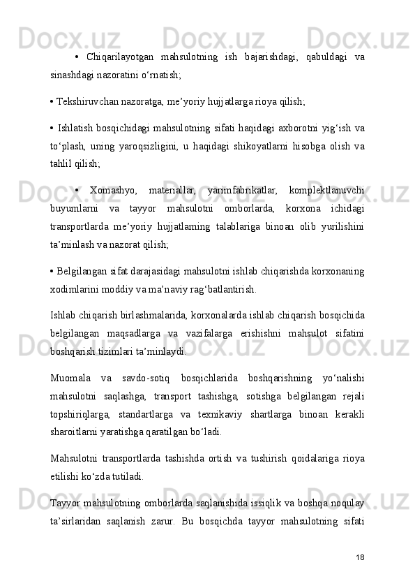•   Chiqarilayotgan   mahsulotning   ish   bajarishdagi,   qabuldagi   va
sinashdagi nazoratini o‘rnatish;
• Tekshiruvchan nazoratga, me’yoriy hujjatlarga rioya qilish;
• Ishlatish bosqichidagi mahsulotning  sifati  haqidagi  axborotni yig‘ish  va
to‘plash,   uning   yaroqsizligini,   u   haqidagi   shikoyatlarni   hisobga   olish   va
tahlil qilish; 
•   Xomashyo,   materiallar,   yarimfabrikatlar,   komplektlanuvchi
buyumlarni   va   tayyor   mahsulotni   omborlarda,   korxona   ichidagi
transportlarda   me’yoriy   hujjatlaming   talablariga   binoan   olib   yurilishini
ta’minlash va nazorat qilish;
• Belgilangan sifat darajasidagi mahsulotni ishlab chiqarishda korxonaning
xodimlarini moddiy va ma’naviy rag‘batlantirish.
Ishlab chiqarish birlashmalarida, korxonalarda ishlab chiqarish bosqichida
belgilangan   maqsadlarga   va   vazifalarga   erishishni   mahsulot   sifatini
boshqarish tizimlari ta’minlaydi.
Muomala   va   savdo-sotiq   bosqichlarida   boshqarishning   yo‘nalishi
mahsulotni   saqlashga,   transport   tashishga,   sotishga   belgilangan   rejali
topshiriqlarga,   standartlarga   va   texnikaviy   shartlarga   binoan   kerakli
sharoitlarni yaratishga qaratilgan bo‘ladi.
Mahsulotni   transportlarda   tashishda   ortish   va   tushirish   qoidalariga   rioya
etilishi ko‘zda tutiladi.
Tayyor mahsulotning omborlarda saqlanishida issiqlik va boshqa noqulay
ta’sirlaridan   saqlanish   zarur.   Bu   bosqichda   tayyor   mahsulotning   sifati
18 